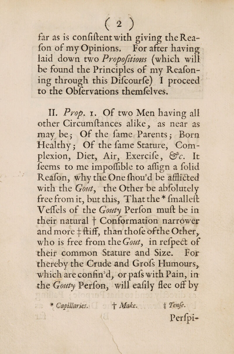 far as is confident with giving the Rea- fon of my Opinions. For after having laid down two Proportions (which will be found the Principles of my Reafon- ing through this Difcourfe) I proceed to the Obfervations themlelves. II. Prop. i. Of two Men having all other Circumftances alike, as near as may be; Of the fame Parents; Born Healthy- Of the fame Stature, Com¬ plexion, Diet, Air, Exercife, It Teems to me impoffible to aflign a folid Reafon, why the One fhou’d be afflicted with the Gout, the Other be abfolutely free from it, but this, That the * fmalleft Veffels of the Gouty Perfon muft be in their natural f Conformation narrower and more ^ ftiff, than thole of the Other,, who is free from the Gout, in relped: of their common Stature and Size. For thereby the Crude and Grofs Humours, which are confin’d, or pals with Pain, in the Gouty Perfon, will eafily flee off by # Capillaries* ' \ Make, + Tenfe. Perfpi- V V \