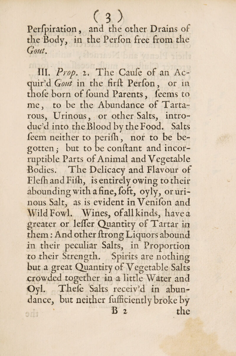 Perfpiration, and the other Drains of the Body, in the Perfon free from the Gout. III. Prop. 2. The Caufe of an Ac¬ quir’d Gout in the fir ft Perfon, or in thofe born of found Parents, feems to me, to be the Abundance of Tarta- rous, Urinous, or other Salts, intro¬ duc’d into the Blood by the Food. Salts feem neither to perifh, nor to be be¬ gotten ,• but to be conftant and incor¬ ruptible Parts of Animal and V egetable Bodies. The Delicacy and Flavour of Flefh and Fifh, is entirely owing to their abounding with a fine, loft, oyly, or uri¬ nous Salt, as is evident in Venifon and Wild Fowl. Wines, of all kinds, have a greater or lelfer Quantity of Tartar in them: And other ftrong Liquors abound in their peculiar Salts, in Proportion to their Strength. Spirits are nothing but a great Quantity of Vegetable Salts crowded together in a little Water and Oyl. Thele Salts receiv’d in abun¬ dance, but neither lufficiently broke by • * B z the