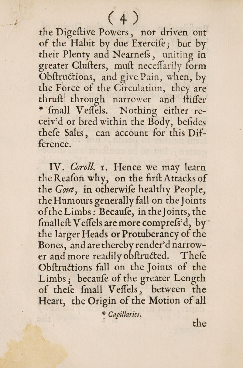 the Digeftive Powers, nor driven out of the Habit by due Exercile ; but by their Plenty and Nearnels, uniting in greater Clufters, mull neceffarily form Obftrudions, and give Pain, when, by the Force of the Circulation, they are thruft through narrower and liiffer * Imall Velfels. Nothing either re¬ ceiv’d or bred within the Body, befides thefe Salts, can account for this Dif¬ ference. IV. Coroll. i. Hence we may learn the Realbn why, on the firft Attacks of the Gout, in otherwife healthy People, the Humours generally fall on the Joints of the Limbs: Becaufe, in thejoints, the fmalleft Velfels are more comprels’d, by the larger Heads or Protuberancy of the Bones, and are thereby render’d narrow¬ er and more readily obftrudled. Thefe Obflru&ions fall on the Joints of the Limbs • becaufe of the greater Length of thefe fmall Velfels, between the Heart, the Origin of the Motion of all * Capillaries.
