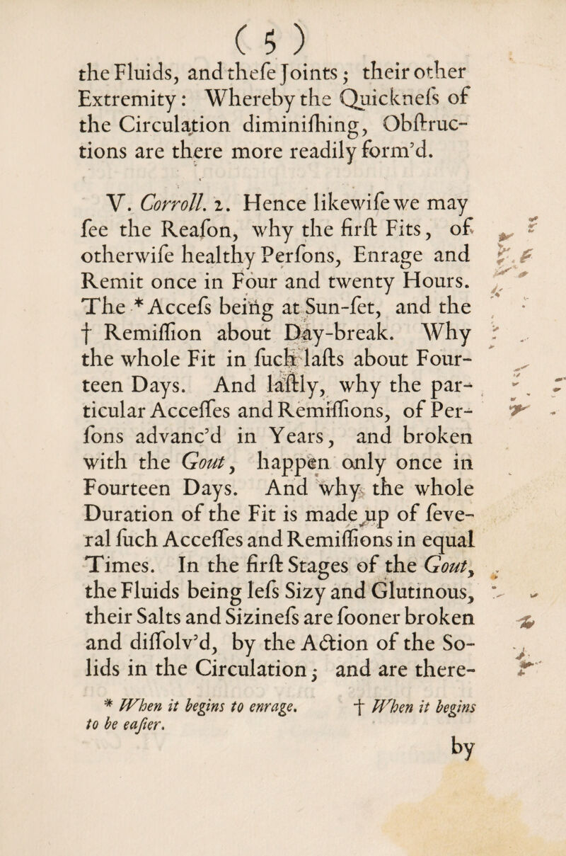 the Fluids, andthefe Joints; their other Extremity: Whereby the Quicknefs of the Circulation diminishing, Qbftruc- tions are there more readily form’d. c' V. Corroll. z. Hence likewifewe may fee the Reafon, why the firft Fits, of otherwife healthy Perfons, Enrage and Remit once in Four and twenty Hours. The * Accefs being at Sun-fet, and the f Remiffion about Day-break. Why the whole Fit in fuel* lads about Four¬ teen Days. And ladly, why the par¬ ticular Accedes and Remidions, of Per¬ fons advanc’d in Years, and broken with the Gout, happen only once in Fourteen Days. And why the whole Duration of the Fit is made-up of Seve¬ ral luch Accedes and Remiflions in equal Times. In the firft Stages of the Gout, the Fluids being lefs Sizy and Glutinous, their Salts and Sizinefs are fooner broken and didolv’d, by the Adtion of the So¬ lids in the Circulation 5 and are there- # When it begins to enrage. -f When it begins to be eafier.