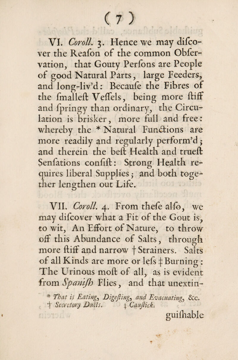 VI. Coroll. 3. Hence we may difco- ver the Reafon of the common Obfer- vation, that Gouty Perfons are People of good Natural Parts, large Feeders, and long-liv’d: Becaufe the Fibres of the fmalleft Veffels, being more ftiff and fpringy than ordinary, the Circu¬ lation is brisker, more full and free: whereby the * Natural Functions are more readily and regularly perform’d j and therein the beft Health and trueft Senfations conftft: Strong Health re¬ quires liberal Supplies; and both toge¬ ther lengthen out Life. VII. Coroll. 4. From thefe alio, we may difcover what a Fit of the Gout is, to wit, An Effort of Nature, to throw off this Abundance of Salts, through’ more ftiff and narrow f Strainers. Salts of all Kinds are more or lefs ^ Burning: The Urinous moft of all, as is evident from Spamfh Flies, and that unextin- * That is Eatings Digefting, and Evacuating., See. f Secretary Duffs, } Caufiick, guifhable