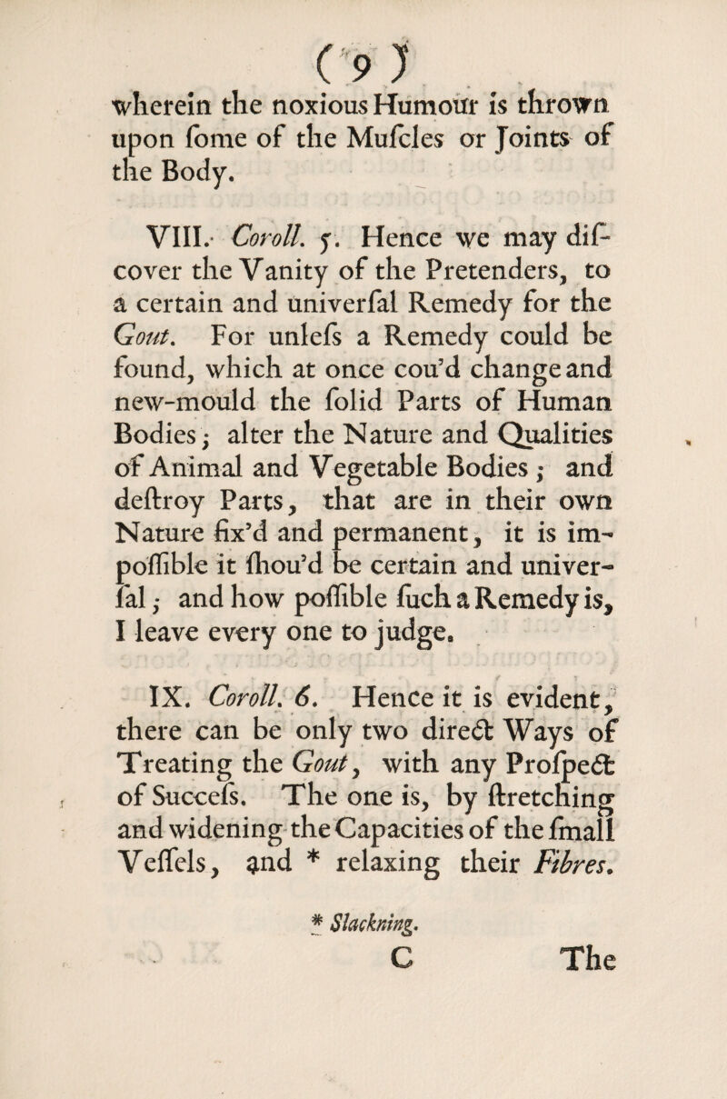 wherein the noxious Humour is thrown upon fome of the Mufeles or Joints of the Body. VIII.- Coroll. f. Hence we may dif- cover the Vanity of the Pretenders, to a certain and univerfal Remedy for the Gout. For unlels a Remedy could he found, which at once cou’d change and new-mould the folid Parts of Human Bodies ; alter the Nature and Qualities of Animal and Vegetable Bodies ; and deftroy Parts, that are in their own Nature fix’d and permanent, it is im~ pofiible it fiiou’d be certain and univer- lal ,• and how pofiible fiich a Remedy is, I leave every one to judge. IX. Coroll. 6. Hence it is evident, there can be only two diredt Ways of Treating the Gout, with any Prolpedfc of Succefs. The one is, by ftretcning and widening the Capacities of the fmall Veflels, and * relaxing their Fibres. * Slackning.