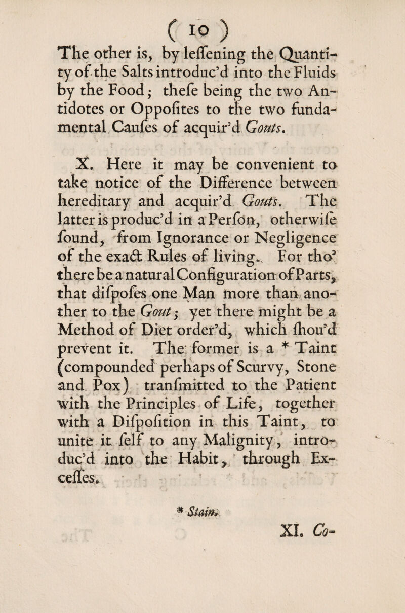 The other is, by lefTening the Quanti¬ ty of the Salts introduc’d into the Fluids by the Food; thefe being the two An¬ tidotes or Oppofites to the two funda¬ mental Caufes of acquir’d Gouts. X. Here it may be convenient to take notice of the Difference between *. . hereditary and acquir’d Gouts. The latter is produc’d in a Perfon, otherwife found, from Ignorance or Negligence of the exadt Rules of living.. For thos there be a natural Configuration of Parts, that difpofes one Man more than ano¬ ther to the Gout; yet there might be a Method of Diet order’d, which fhou’d prevent it. The'former is a * Taint (compounded perhaps of Scurvy, Stone and Pox) tranfinitted to the Patient with the Principles of Life, together with a Difpofition in this Taint, to unite it felf to any Malignity, intro¬ duc’d into the Habit, through Ex- ceffes. ; # Stain* XL Co-