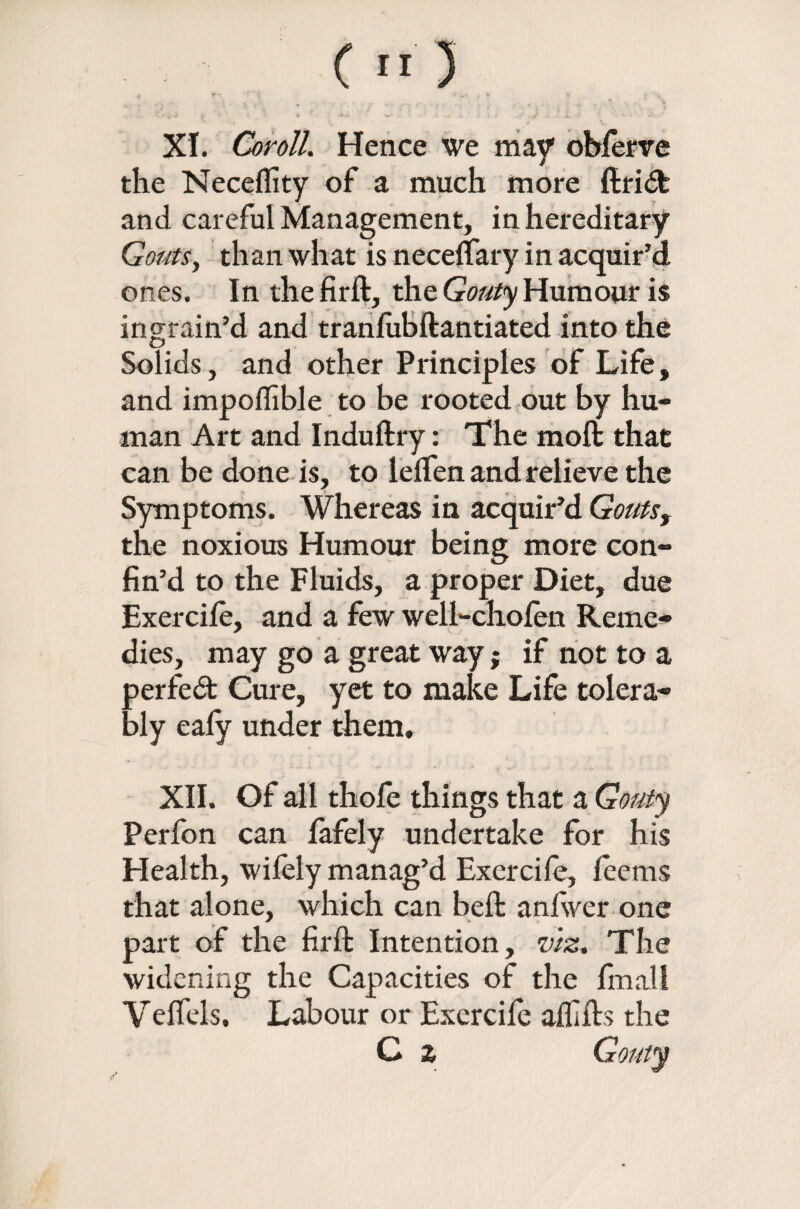 C t*) XI. Coroll. Hence we may ohferre the Neceflity of a much more ftridt and careful Management, in hereditary Gouts, than what is neceffary in acquir’d ones. In the firft, the Gouty Humour is ingrain’d and tranlubftantiated into the Solids, and other Principles of Life, and impoffible to be rooted out by hu¬ man Art and Induftry: The moll that can be done is, to lelfen and relieve the Symptoms. Whereas in acquir’d Gouts, the noxious Humour being more con¬ fin’d to the Fluids, a proper Diet, due Exercife, and a few weli-chofen Reme¬ dies, may go a great way; if not to a perfect Cure, yet to make Life tolera¬ bly ealy under them, XII. Of all thole things that a Gouty Perfon can lafely undertake for his Health, wifely manag’d Excrcife, feems that alone, which can bell: anlwer one part of the firft Intention, viz. The widening the Capacities of the fmall Velfels. Labour or Excrcife alfifts the C z Gouty