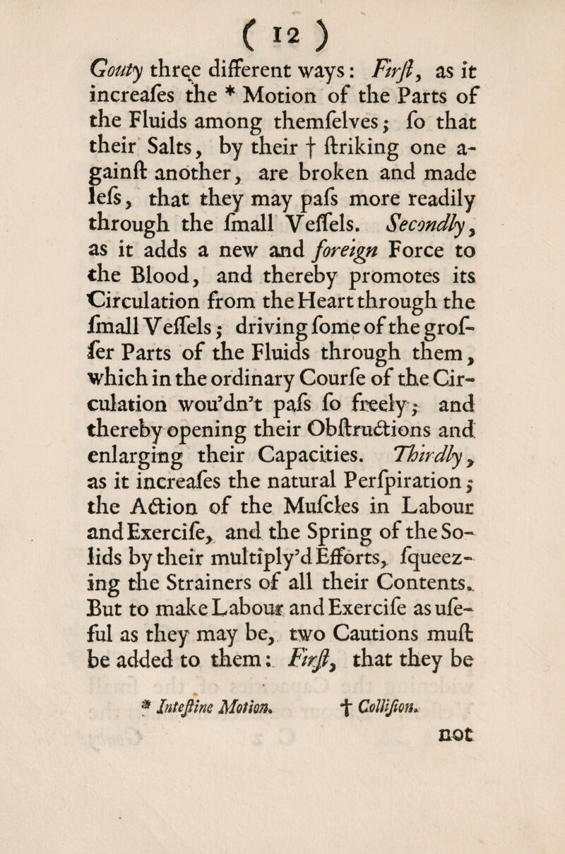 I C !2 ) Gouty three different ways: Fuji, as it increales the * Motion of the Parts of the Fluids among themfeives; fo that their Salts, by their f linking one a- gainll another, are broken and made lels, that they may pafs more readily through the Imall Veffels. Secondly, as it adds a new and foreign Force to the Blood, and thereby promotes its Circulation from the Heart through the fmall V effels j driving fome of the grof* fer Parts of the Fluids through them, which in the ordinary Courfe of the Cir¬ culation wou’dn’t pals fo freely ,- and thereby opening their Obllrudtions and enlarging their Capacities. Thirdly , as it increales the natural Perlpiration; the Adlion of the Mufcles in Labour and Exercile, and the Spring of the So¬ lids by their multiply’d Efforts, fqueez- ing the Strainers of all their Contents., But to make Labour and Exercife as ule- ful as they may be, two Cautions mull be added to them: Fir.fi, that they be s * Intejiine Motion. f ColUJion. not