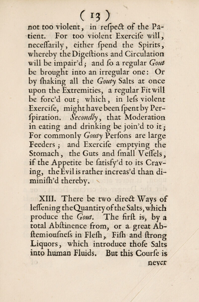 not too violent, in refpe& of the Pa¬ tient. For too violent Exercile will, necelfarily, either {pend the Spirits, whereby the Digeftions and Circulation will be impair’d 5 and fo a regular Gout be brought into an irregular one: Or by {baking all the Gouty Salts at once upon the Extremities, a regular Fit will be forc’d out -y which, in lels violent Exercile, might have been {pent by Per- fpiration. Secondly, that Moderation in eating and drinking be join’d to it; For commonly Gouty Perfons are large Feeders ; and Exercife emptying the Stomach, the Guts and fmall Veffels, if the Appetite be fatisfy’d to its Crav¬ ing, the Evil is rather increas’d than di- minilh’d thereby, v XIII. There be two dired Ways of lelfening the Quantity of the Salts, which produce the Gout. The firft is, by a total Abstinence from, or a great Ab- ftemioufnefs in Flelh , Fifh and ftrong Liquors, which introduce thofe Salts intp human Fluids. But this Courfe is never