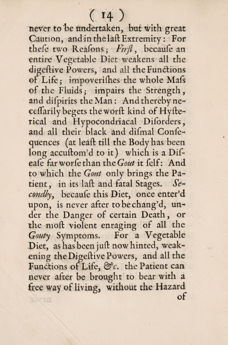 never to be undertaken, but with great Caution, and in the laft Extremity: For thefe two Reafons; Firfi, becaufe an entire Vegetable Diet weakens all the digeftive Powers, and all the Functions of Life impoverilhes the whole Mals of the Fluidsj impairs the Strength, and difpirits the Man: And thereby ne- cdfarily begets the word: kind of Hyfte- rical and Hypocondriacal Diforders, and all their black and difmal Confe- quences (at lead: till the Body has been long accuftom’d to it) which is a Dif- eafe far worfe than the Gout it felf: And to which the Gout only brings the Pa¬ tient , in its lad; and fatal Stages. Se¬ condly, becaufe this Diet, once enter’d upon, is never after to be chang’d, un¬ der the Danger of certain Death, or the mod: violent enraging of all the Gouty Symptoms. For a Vegetable Diet, as has been juft now hinted, weak¬ ening the Digeftive Powers, and all the Functions of Life, &c. the Patient can never after be brought to bear with a free way of living, without the Hazard