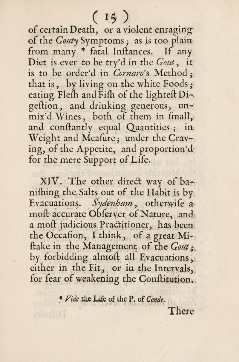 C ) of certain Death, or a violent enraging of the Gouty Symptoms; as is too plain from many * fatal Inftances. If any Diet is ever to be try’d in the Gout, it is to be order’d in Cornaro’s Method ■ that is, by living on the white Foods $ eating Flefh andFilh of the lighted: Di-, geftion, and drinking generous, un¬ mix’d Wines, both of them in lmall, and conftantly equal Quantities j in Weight and Meafure,* under the Crav¬ ing, of the Appetite, and proportion’d for the mere Support of Life. XIV. The other direCt way of ba- nifhing the Salts out of the Habit is by Evacuations. Sydenham, othcrwife a mod: accurate Oblerver of Nature, and a moft judicious Practitioner, has been the Occafion, I think, of a great Mi- ftake in the Management of the Gout • by forbidding almoft all Evacuations, either in the Fit, or in the Intervals, for fear of weakening the Conftitution * * Vide the Life of the P. of Conde. There
