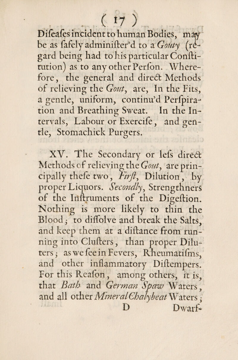 Dileafes incident to human Bodies, may be as fafely adminifter’d to a Gouty (re¬ gard being had to his particular Confti- tution) as to any other Perfon. Where¬ fore, the general and diredt Methods of relieving the Gout, are, In the Fits, a gentle, uniform, continu’d Perlpira- tion and Breathing Sweat. In the In¬ tervals, Labour or Exercile, and gen¬ tle, Stomachick Purgers. XV. The Secondary or lefs diredt Methods of relieving the Gout, are prin¬ cipally thefe two, Firfi, Dilution, by proper Liquors. Secondly, StrengthnerS of the Iriftruments of the Digeftion. Nothing is more likely to thin the Blood ■, to dilfolve and break the Salts, and keep them at a diftance from run¬ ning into Clufters, than proper Dilu- ters 5 as we fee in Fevers, Rheumatifms, and other inflammatory Diftempers. For this Reafon, among others, it is, that Bath and German Spaw Waters, and all other MmeralChalyheat Waters D Dwarf* ■**»