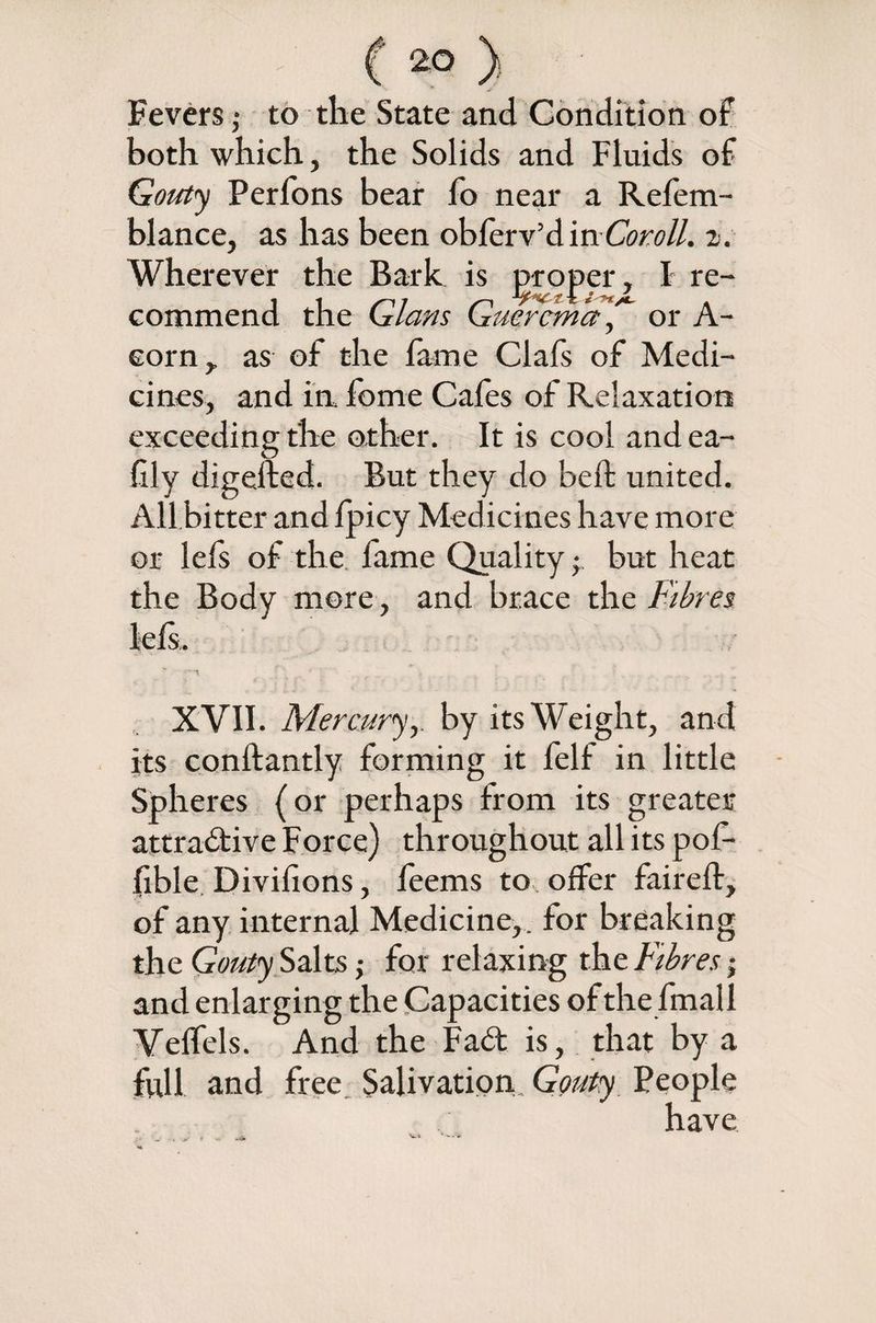 Fevers j to the State and Condition of both which, the Solids and Fluids of Gouty Perfons bear lo near a Refem- blance, as has been obferv’d m Coroll. 2. Wherever the Bark is groper, I re¬ commend the Gians Gmrcma , or A- eorn, as of the fame Clafs of Medi¬ cines, and in, fome Cafes of Relaxation exceeding the other. It is cool and ea- frly digefted. But they do bell united. All bitter and fpicy Medicines have more or lefs of the fame Quality; but heat the Body more , and brace the Fibres XVII. Mercuryby its Weight, and its conftantly forming it felf in little Spheres (or perhaps from its greater attractive Force) throughout all its pof- fible Divisions, feems to offer faireft, of any internal Medicine, , for breaking the Gouty Salts ,• for relaxing the Fibres; and enlarging the Capacities of the fmall Velfels. And the Fad is, that by a full and free Salivation Gouty People have