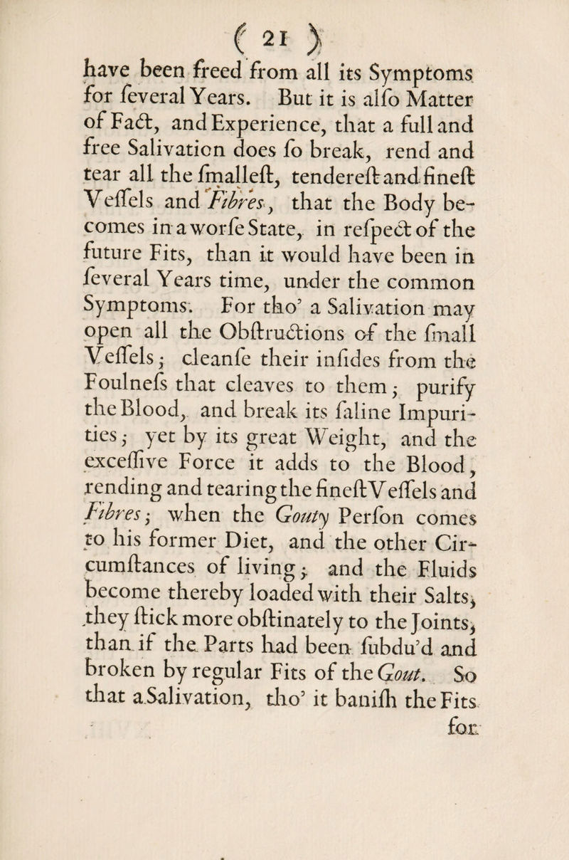 have been freed from all its Symptoms for feveral Years. But it is alfo Matter of Fad, and Experience, that a full and free Salivation does fo break, rend and tear all the fmalleft, tendereftand finefl: Veffels and Fibres, that the Body be¬ comes inaworfeState, in refpectof the future Fits, than it would have been in feveral Years time, under the common Symptoms. For tho’ a Salivation may open ail the Obftrudions of the fmail Veffels; cleanfe their infides from the Foulnefs that cleaves to them > purify the Blood, and break its faline Impuri¬ ties ,• yet by its great Weight, and the exceffive Force it adds to' the Blood, rending and tearing the fineftVelfels and Fibres ■ when the Gouty Perfon comes to his former Diet, and the other Cir- cumflances of living ^ and the Fluids become thereby loaded with their Salts* they hick more obftinately to the Joints, than if the Parts had been fubdu’d and broken by regular Fits of the Gout. So that a Salivation, tho’ it banifh the Fits for.