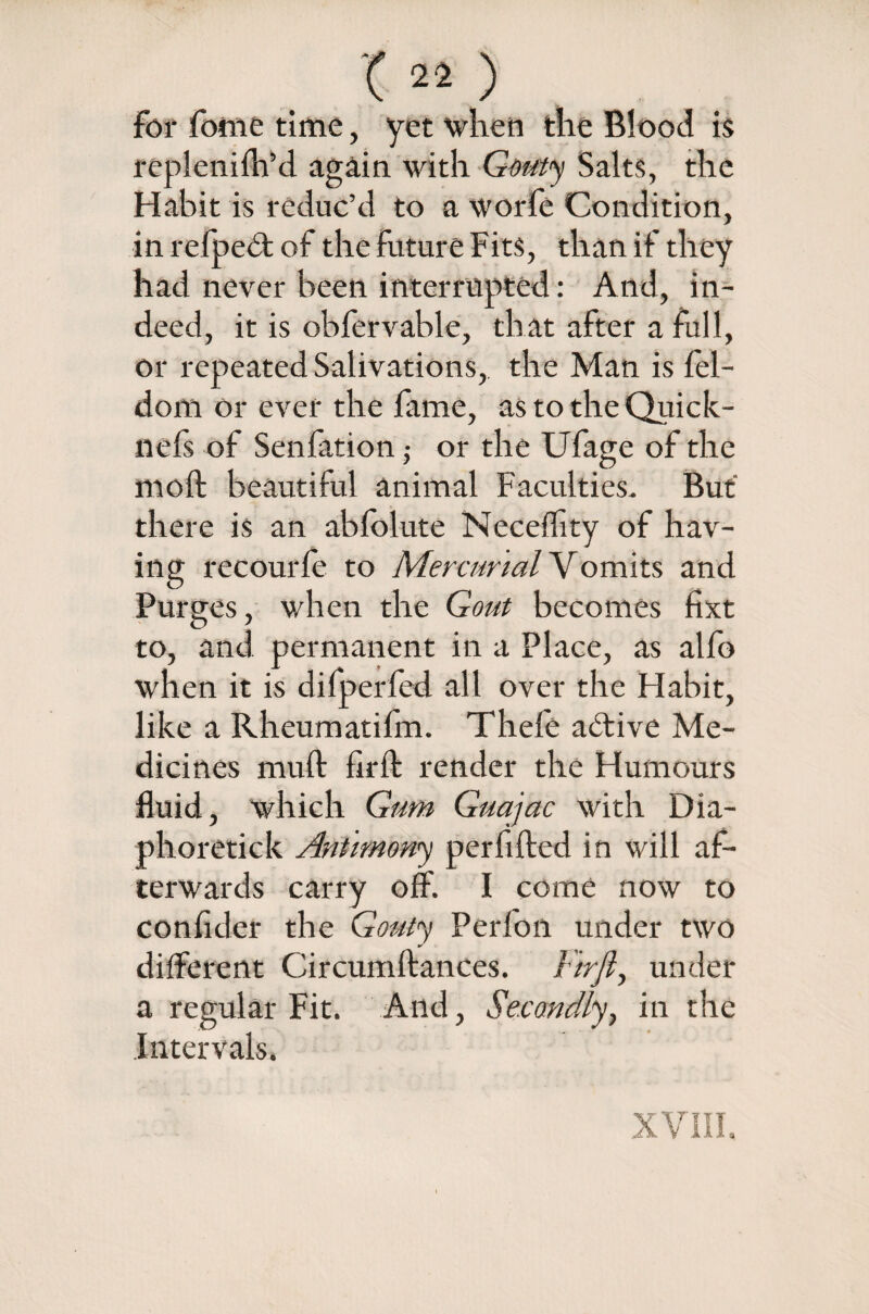 T«.) For fome time, yet when the Blood is replenilh’d again with Gouty Salts, the Habit is reduc’d to a worfe Condition, in refpedt of the future Fits, than if they had never been interrupted: And, in¬ deed, it is obfervable, that after a full, or repeated Salivations, the Man is fel- dom or ever the fame, as to the Quick- nefs of Senfation ■, or the Ufage of the moil beautiful animal Faculties. But there is an ablolute Neceffity of hav¬ ing recourfe to Mercurial Vomits and Purges, when the Gout becomes fixt to, and permanent in a Place, as alfo when it is difp erfed all over the Habit, like a Rheumatifm. Thele active Me¬ dicines muff firft render the Humours fluid, which Gum Guajac with Dia- phoretick Antimony perfifted in will af¬ terwards carry off. I come now to confider the Gouty Perfon under two different Circumftances. i'trfi, under a regular Fit. And, Secondly, in the Intervals.