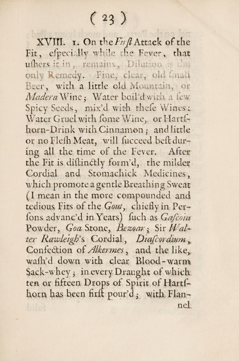 XVIII. i. On the Ftrjl Attack of the Fit, elbecLdly while the Fever, that ufhers it in, remains, Dilation ; only Remedy. Fine,, clear, old fm&u with a little old Mountain, or er Madera Wine; Water boil’d with a tew Spicy Seeds, mix’d with thefe Wines;. Water Gruel with fome Wine, or Hartl- horn-Drink with Cinnamon j and little or no Flefh Meat, will fncceed belt dur¬ ing all the time of the Fever. After the Fit is diflinctly form’d,. the milder Cordial and Stomachick Medicines, which promote a gentle Breathing Sweat (I mean in the more compounded and tedious. Fits of the Goutr chiefly in Per- Ions advanc’d in Years) fuch as Gafco'm Powder, Goa Stone, Bezoar x Sir Wal¬ ter Raw Let gifs Cordial, Diajcordmm Confection of Alkermes, and the like,, walk’d down with clear Blood-warm Sack-whey; in every Draught of which, ten or fifteen Drops of Spirit of Flartl- horn has been firft pour’d x with Flan¬ nel
