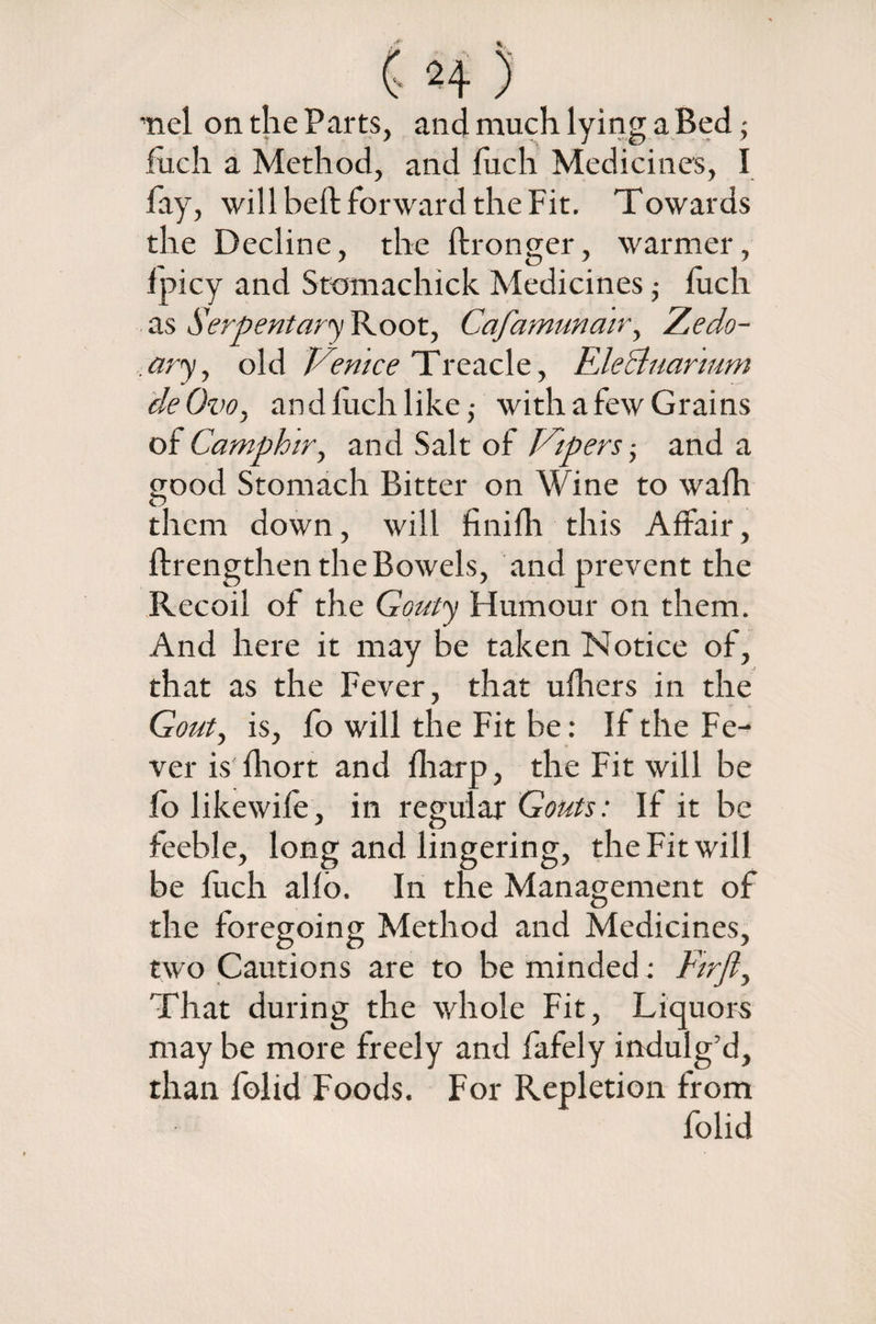 'nel on the Parts, and much lying a Bed; fuch a Method, and fuch Medicines, I fay, will heft forward the Fit. Towards the Decline, the ftronger, warmer, fpicy and Stomachick Medicines; fuch as Serpentary Root, Cafamunair, Zedo- ary, old Venice Treacle, Fdecluarmm deOvo, and fuch like ,• with a few Grains of Camphir, and Salt of Vipers; and a good Stomach Bitter on Wine to wafh them down, will finifh this Affair, ffrengthen the Bowels, and prevent the Recoil of the Gouty Humour on them. And here it may be taken Notice of, that as the Fever, that ufhers in the Gout, is, fo will the Fit be: If the Fe¬ ver is fhort and fharp, the Fit will be fo likewife, in regular Gouts: If it be feeble, long and lingering, the Fit will be fuch alfo. In the Management of the foregoing Method and Medicines, two Cautions are to be minded; Firfl^ That during the whole Fit, Liquors may be more freely and fafely indulg’d, than folid Foods. For Repletion from folid