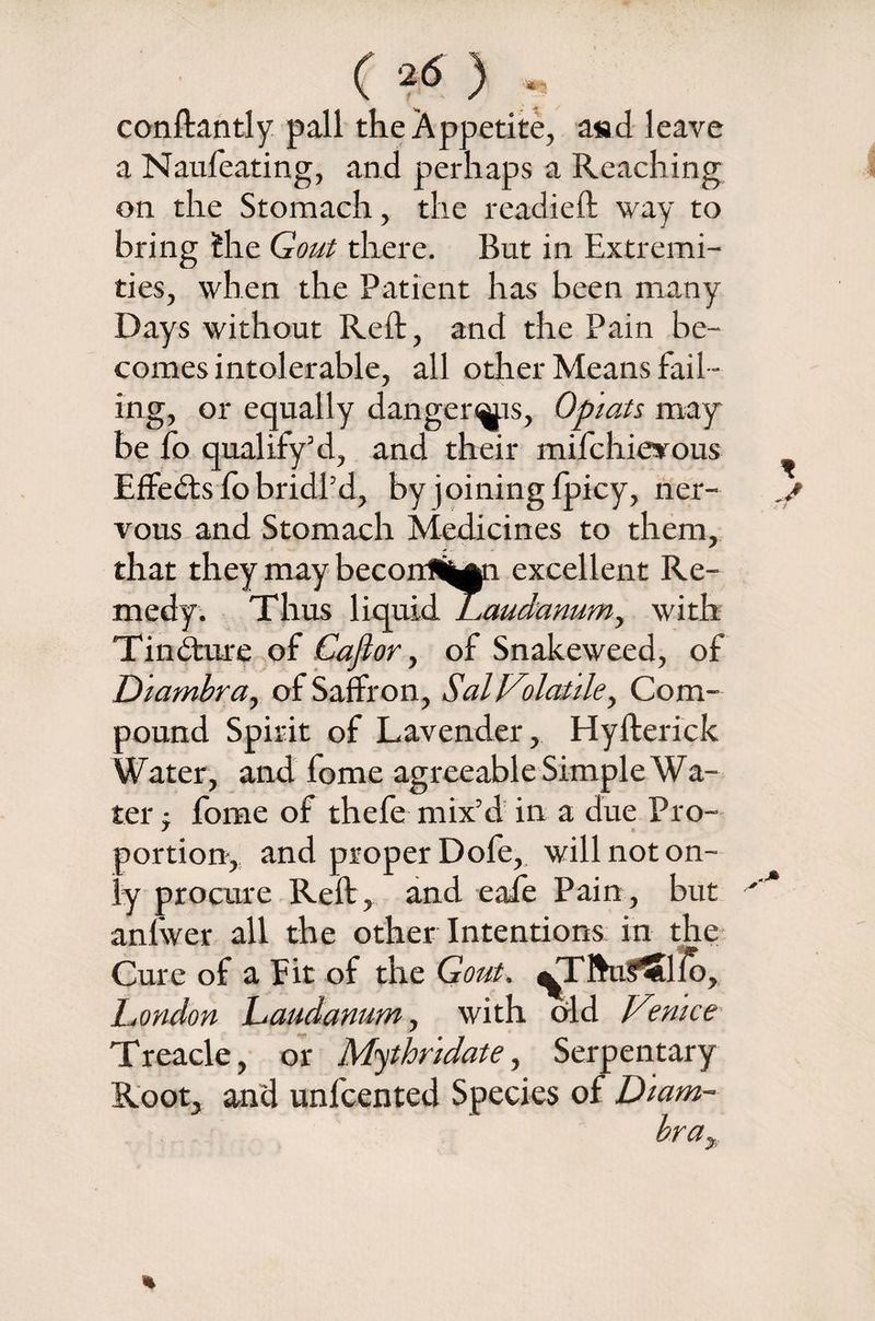 C *<5 ) conftantly pall the Appetite, a«d leave a Naufeating, and perhaps a Reaching on the Stomach, the readied; way to bring fche Gout there. But in Extremi¬ ties, when the Patient has been many Days without Reft, and the Pain be¬ comes intolerable, all other Means fail ¬ ing, or equally danger^ps, Opiats may be fo qualify’d, and their mifchievous Effects fo bridl’d, by joining fpicy, ner¬ vous and Stomach Medicines to them, that they may becoirii^n excellent Re¬ medy. Thus liquid Laudanum, with Tindfcure of Caflor, of Snakeweed, of Diambra, of Saffron, Sal Volatile, Com¬ pound Spirit of Lavender, Hyfterick Water, and fome agreeable Simple Wa¬ ter , fome of thefe mix’d in a due Pro¬ portion-, and proper Dofe, will not on¬ ly procure Reft, and eafe Pain, but anfwer all the other Intentions in the Cure of a Fit of the Gout. vTlWSlfo, London Laudanum, with old Venice Treacle, or Mythridate, Serpentary Root, and unfcented Species of Diam¬ bra, %