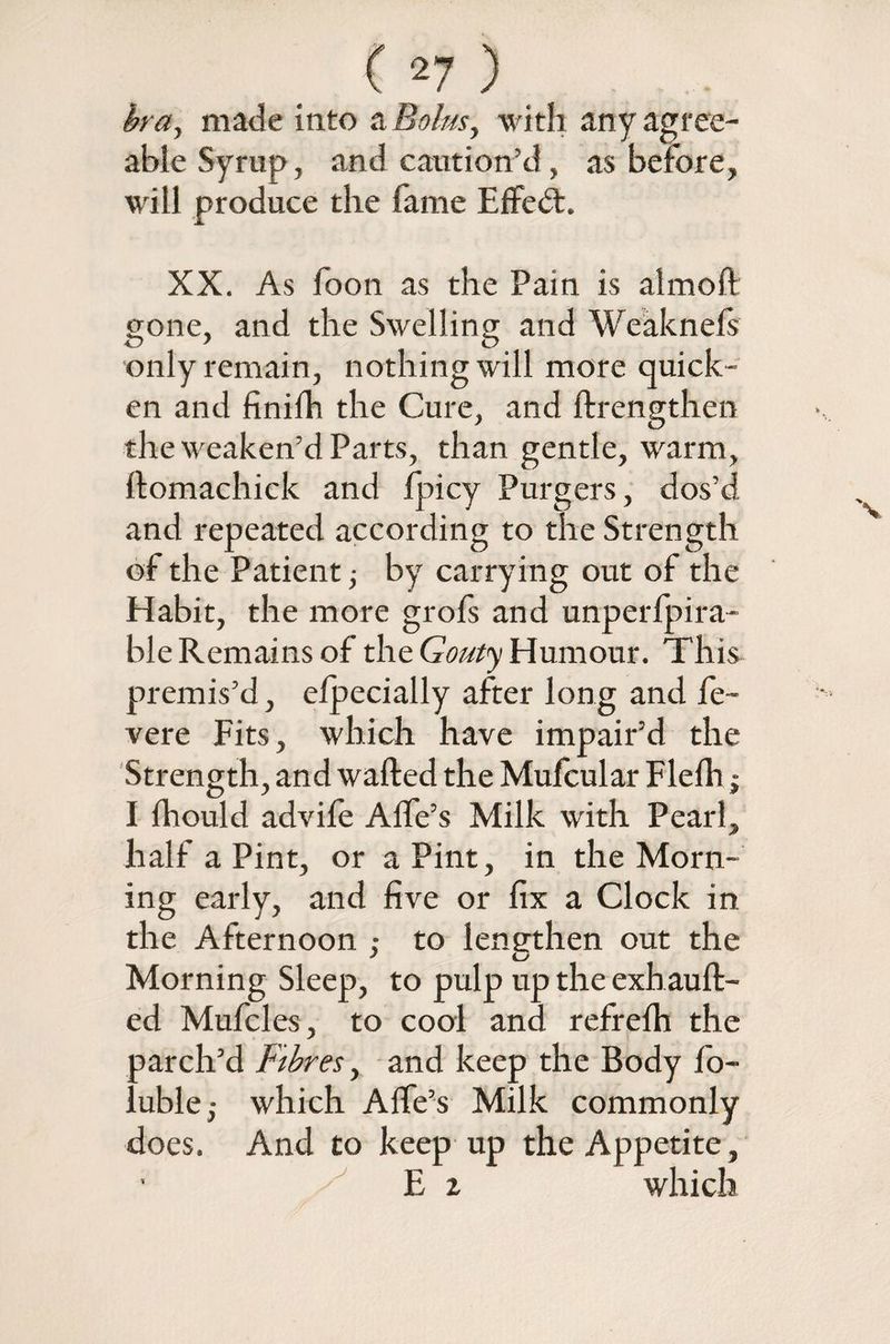 bra, made into a Bolus, with any agree¬ able Syrup, and caution'd, as before, will produce the fame Effedt. XX. As foon as the Pain is aim oft gone, and the Swelling and Weaknels only remain, nothing will more quick¬ en and finiih the Cure, and ftrengthen the weaken’d Parts, than gentle, warm, ftomachick and fpicy Purgers, dos’d and repeated according to the Strength of the Patient; by carrying out of the Habit, the more grofs and unperfpira- ble Remains of the Gouty Humour. This premis’d, efpecially after long and fe~ vere Fits, which have impair’d the Strength, and wafted the Mufcular Flefli $ I fhould advife Alfe’s Milk with Pearl, half a Pint, or a Pint, in the Morn¬ ing early, and five or fix a Clock in the Afternoon ,• to lengthen out the Morning Sleep, to pulp up the exhauft- ed Mufcles, to cool and refrefti the parch’d Fibres, and keep the Body fo- luble,- which Aife’s Milk commonly does. And to keep up the Appetite, E t which
