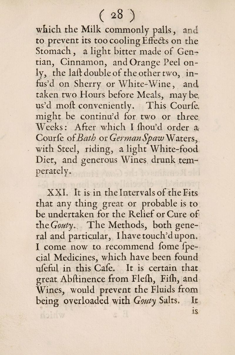 which the Milk commonly palls, and to prevent its too cooling EfFedts on the Stomach, a light bitter made of Gen¬ tian, Cinnamon, and Orange Peel on¬ ly, the laft double of the other two, in¬ fus’d on Sherry or White-Wine, and taken two Hours before Meals, maybe, us’d moll conveniently. This Courfe, might be continu’d for two or three. Weeks: After which I fhou’d order a Courfe of Bath or German Sp aw Waters, with Steel, riding, a light White-food Diet, and generous Wines, drunk tem¬ perately. XXL It is in the Intervals of the Bits that any thing great or probable is to be undertaken for the Relief or Cure of the. Gouty> , The Methods, both gene¬ ral and particular, I have touch’d upon. I come now to recommend fome fpe- cial Medicines, which have been found ufeful in this Cafe. It is certain that great Abftinence from Flefh, Fifh, and Wines, would prevent the Fluids from being overloaded with Gouty Salts. It