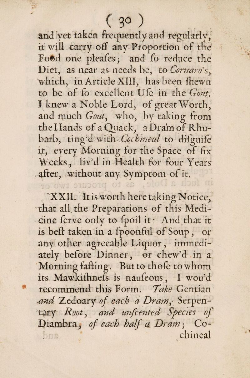 ( 3° ) and yet taken frequently and regularly, it will carry off any Proportion of the Fo©d one pleafes■ and fo reduce the Diet, as near as needs be, to Cornaro’s, which, in Article XIII, has been fhewn to be of fo excellent Ufe in the Gout. I knew a Noble Lord, of great Worth, and much Gout, who, by taking from the Hands of a Quack, a Dram of Rhu¬ barb, ting’d with Cochineal to d ilgui fe it, every Morning for the Space of fix Weeks, liv’d in Health for four Years . after, without any Symptom of it. XXII. It is worth here taking Notice, that all the Preparations of this Medi¬ cine ferve only to fpoil it: And that it is bell: taken in a fpoonful of Soup, or any other agreeable Liquor, immedi¬ ately before Dinner, or chew’d.in a Morning falling. But to thole to whom its Mawkilhnefs is naufeous, I wou’d recommend this Form. Take Gentian .and Zedoary of each a Dram, Serpen¬ tary Root, and unfcented Species of Diambra, of each half a Dram; Co¬ chineal