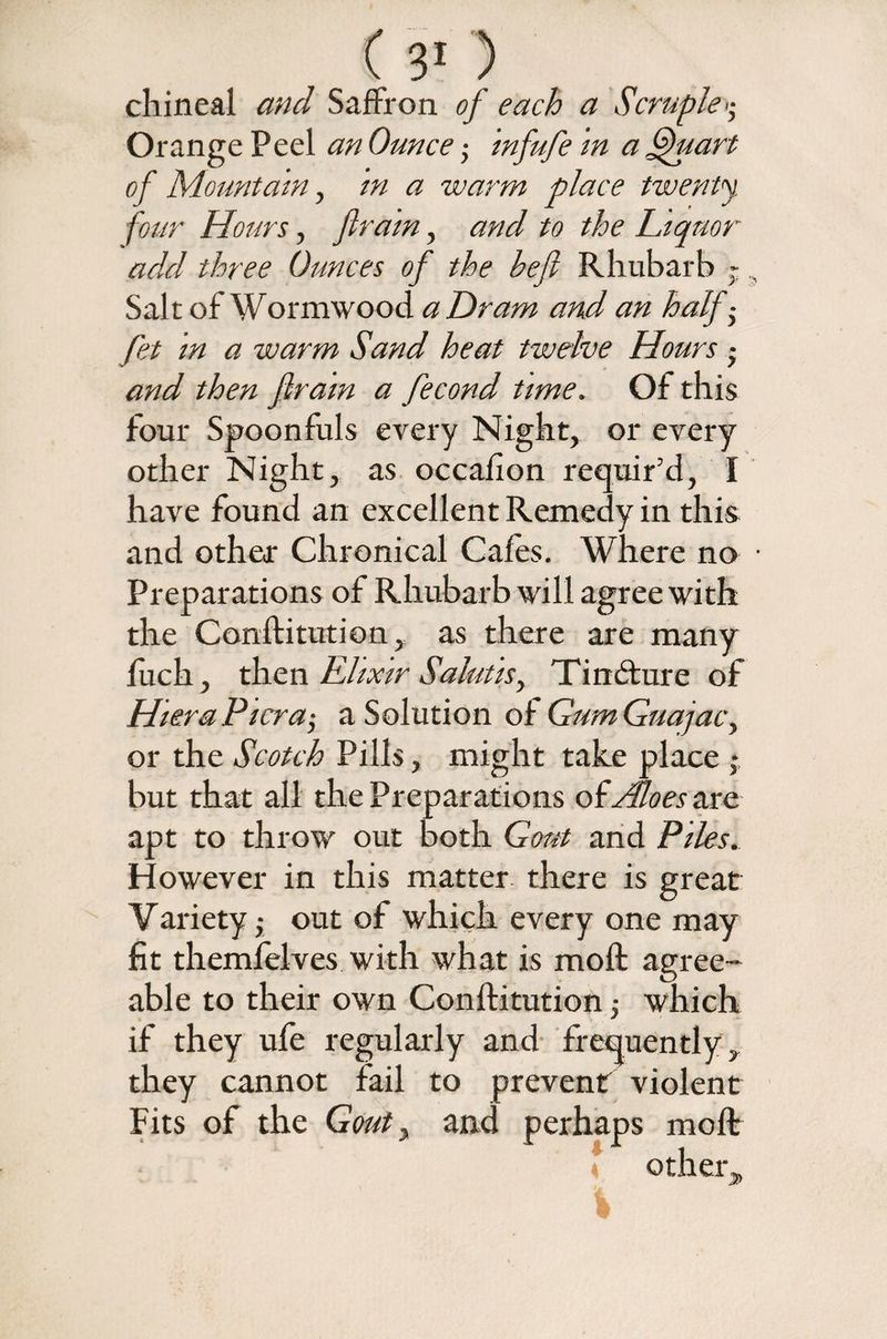 chineal and Saffron of each a Scruple >; Orange Peel an Ounce; infufe in a Quart of Mountain, in a warm place twenty, four Hours, fir am, and to the Liquor add three Ounces of the befl Rhubarb ~, Salt of Wormwood a Dram and an half ■ fit in a warm Sand heat twelve Hours • and then fir am a fecond time. Of this four Spoonfuls every Night, or every other Night, as occafion requir’d, I have found an excellent Remedy in this and other Chronical Cafes. Where no • Preparations of Rhubarb will agree with the Conftitution, as there are many fuch, then Elixir Salutis, Tindture of HieraPicra,- a Solution of GumGuajac, or the Scotch Pills, might take place * but that all the Preparations olAloes axe apt to throw out both Gout and Piles. However in this matter there is great Variety; out of which every one may fit themfelves with what is moil agree¬ able to their own Conftitution; which if they ufe regularly and frequently, they cannot fail to prevent violent Fits of the Gout y and pe rhaps molt other*