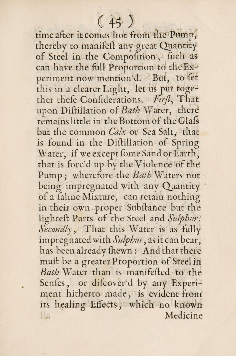 . .a t • « T TP- time after it comes hot from the Pump, thereby to manifeft any great Quantity of Steel in the Compofition, luch as can have the full Proportion to the Ex- periment now mention’d. But, to let this in a clearer Light, let us put toge¬ ther thefe Confiderations. That upon Diftillation of Bath Water, there remains little in the Bottom of the Glals but the common Calx or Sea Salt, that is found in the Diftillation of Spring Water, if we except fome Sand or Earth, that is forc’d up by the Violence of the Pump • wherefore the Bath Waters not being impregnated with any Quantity of a faline Mixture, can retain nothing in their own • proper Subftance but the lighted: Parts of the Steel and Sulphur. Secondly, That this Water is as fully impregnated with Sulphur, as it can bear, has been already Ihewn: And that there muft be a greater Proportion of Steel in Bath Water than is manifefted to the Senfes, or difcover’d by any Experi¬ ment hitherto made, is evident from its healing Effects, which no known Medicine
