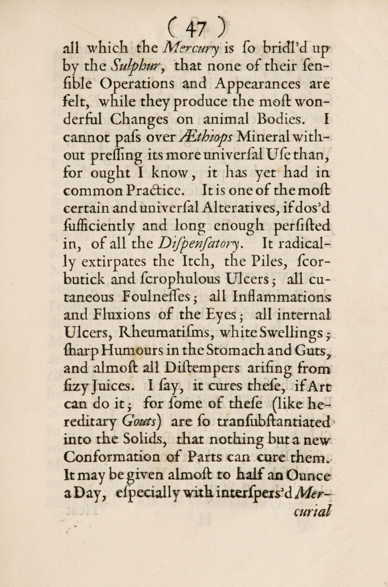 all which the Mercury is fo bridl’d up by the Sulphur, that none of their fen- fible Operations and Appearances are felt, while they produce the moft won¬ derful Changes on animal Bodies. I cannot pafs over JEthiops Mineral with¬ out prefling its more univerfalUfe than, for ought I know, it has yet had in common Practice. It is one of the moft certain anduniverfal Alteratives, if dos’d fufficiently and long enough perfifted in, of all the Dtfpenfatory. It radical¬ ly extirpates the Itch, the Piles, fcor- butick and fcrophulous Ulcers; all cu¬ taneous Foulneffes ■, all Inflammations and Fluxions of the Eyes • all internal Ulcers, Rheumatifrns, white Swellings^ {harp Humours in the Stomach and Guts, and almoft all Diftempers arifing from fizy Juices. I lay, it cures thefe, if Art can do it $ for fome of thefe (like he¬ reditary Gouts) are fo tranfubftantiated into the Solids, that nothing but a new Conformation of Parts can cure them. It may be given almoft: to half an Ounce aDay, efpecially with interfpers’dMer-