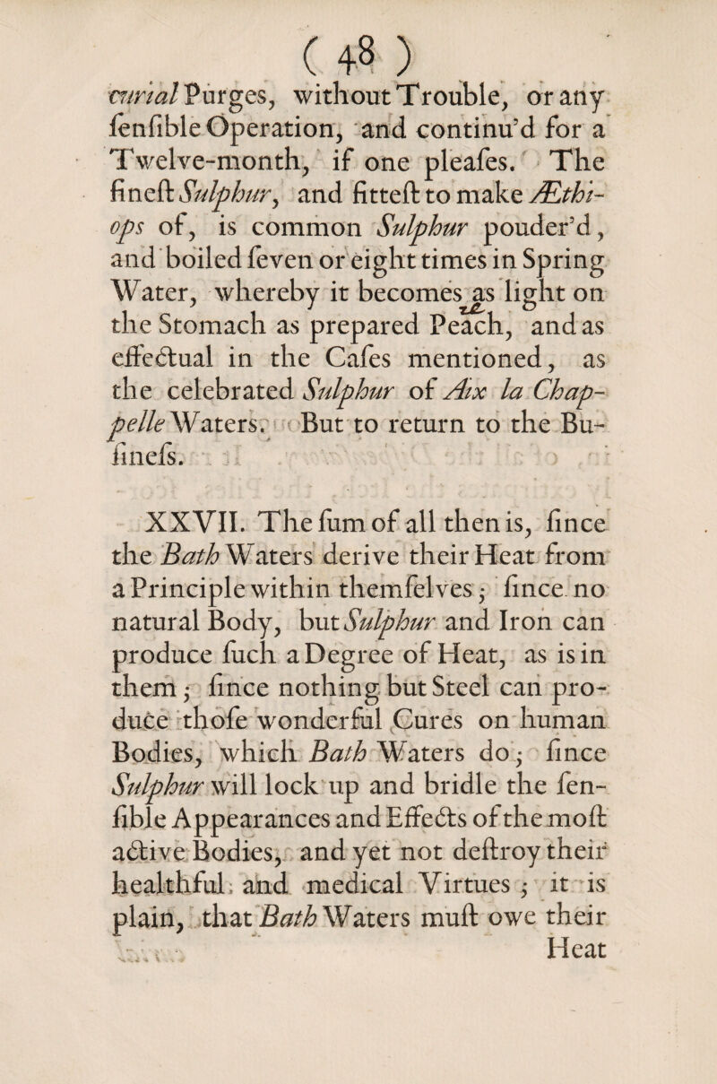 (4») mr'tal Purges, without Trouble, or any lenfible Operation, and continu’d for a Twelve-month, if one pleafes. The fined: Sulphur, and fitted: to make JEthi- ops of, is common Sulphur pouder’d, and boiled feven or eight times in Spring Water, whereby it becomes as light on the Stomach as prepared Peach, and as effectual in the Cafes mentioned, as the celebrated Sulphur of Aix la Chap- pelle Waters. But to return to the Bu- finels. XXVII. The fum of all then is, fince the Bath Waters derive their Heat from a Principle within themfelves; fince no natural Body, but Sulphur and Iron can produce fuch a Degree of Heat, as is in them 5 fince nothing but Steel can pro¬ duce thofe wonderful Cures on human Bodies, which Bath Waters do; fince Sulphur will lock up and bridle the fen- fible Appearances and EffeCts of the mod aCtive Bodies, and yet not dedroy their healthful, and medical Virtues it is plain, that Bath Waters mud owe their Heat %