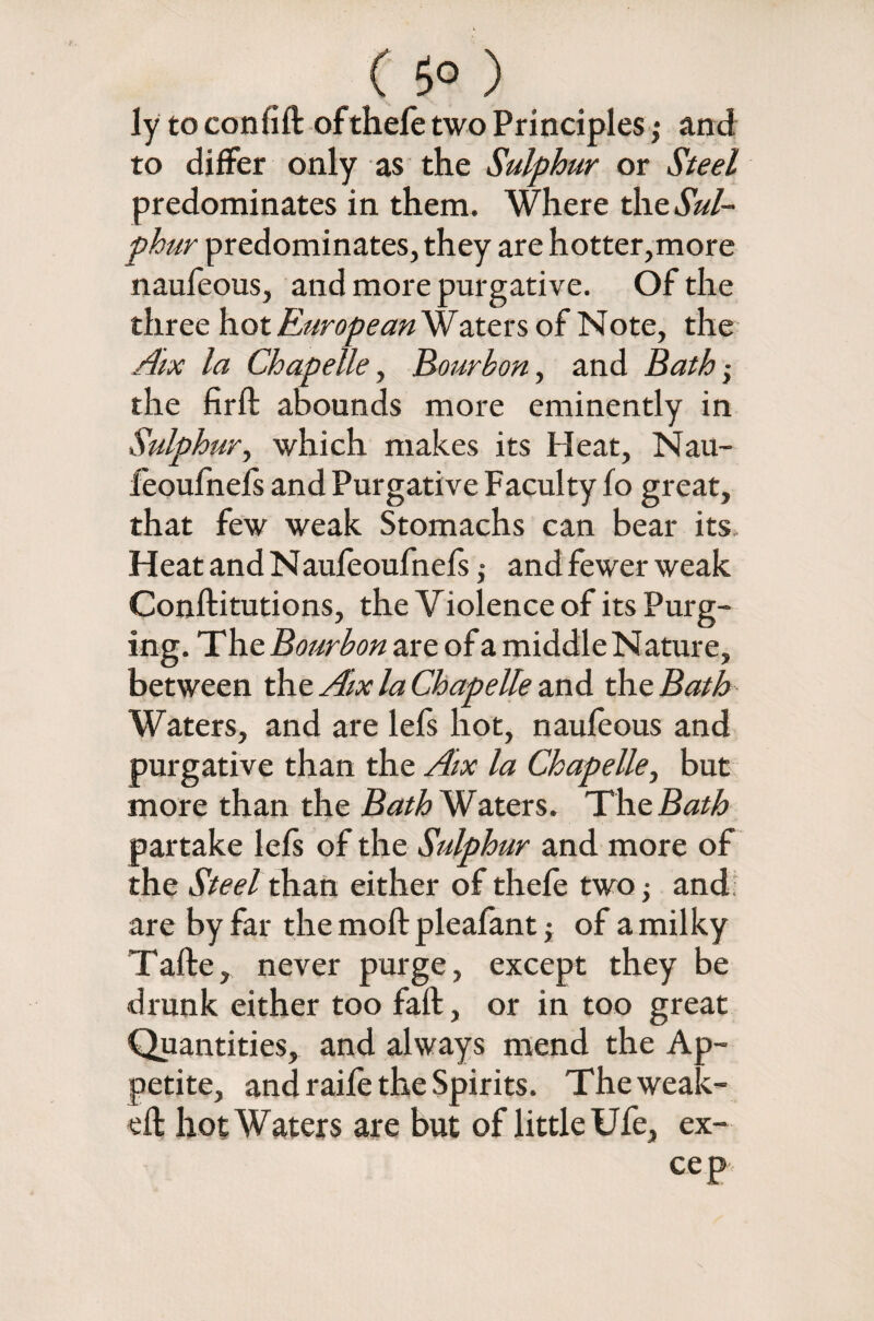 ( 5° ) ly to confift of theft two Principles; and to differ only as the Sulphur or Steel predominates in them. Where the Sul¬ phur predominates, they are hotter,more naufeous, and more purgative. Of the three hot European Waters of Note, the Aix la Chapelle, Bourbon, and Bath• the firft abounds more eminently in Sulphur, which makes its Heat, Nau- feoufnefs and Purgative Faculty fo great, that few weak Stomachs can bear its. Heat and Nauftoufnefs ,• and fewer weak Conftitutions, the Violence of its Purg¬ ing. T he Bourbon are of a middle Nature, between the Aix la Chapelle and the Bath Waters, and are lefs hot, nauftous and purgative than the Aix la Chapelle, but more than the Bath Waters. The Bath partake lefs of the Sulphur and more of the Steel than either of theft two -y and: are by far the moll pleafant ,• of a milky Tafte, never purge, except they be drunk either too faft, or in too great Quantities, and always mend the Ap¬ petite, and raift the Spirits. Theweak- eft hot Waters are but of little Ufe, ex- cep