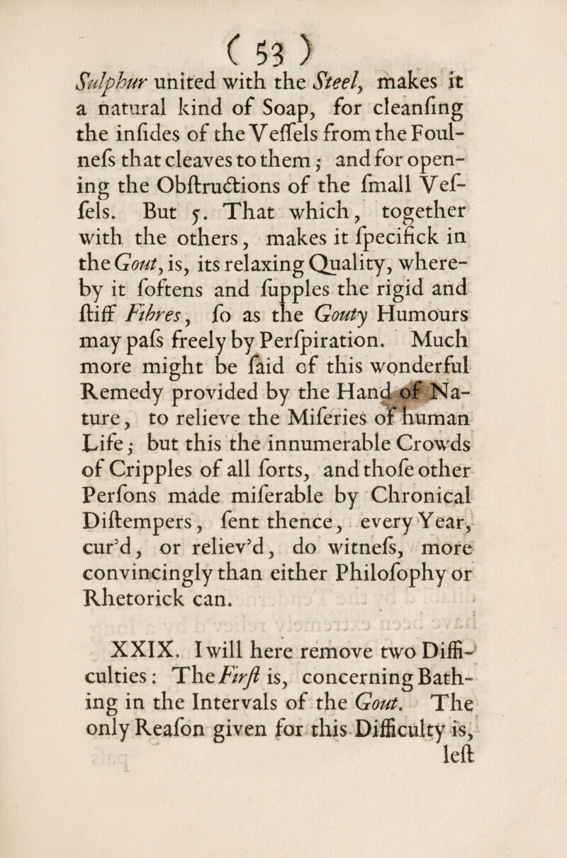 Sulphur united with the Steel, makes it a natural kind of Soap, for cleanfing the infides of the Velfels from the Foul- nefs that cleaves to them; and for open¬ ing the Obftrudtions of the fmall Vel- fels. But y. That which, together with the others, makes it lpecifick in the Gout, is, its relaxing Quality, where¬ by it foftens and lupples the rigid arid ft iff Fibres, fo as the Gouty Humours may pals freely by Perlpiration. Much more might be faid of this wonderful Remedy provided by the Hand of Na¬ ture , to relieve the Miferies of human Life ,• but this the innumerable Crowds of Cripples of all forts, and thole other Perfons made miferable by Chronical Diftempers, fent thence, every Year, cur'd, or reliev’d, do witnels, more convincingly than either Philofophy or Rhetorick can. XXIX. I will here remove two Diffi¬ culties : The Firfl is, concerning Bath¬ ing in the Intervals of the Gout. The only Reafon given for this Difficulty is, left
