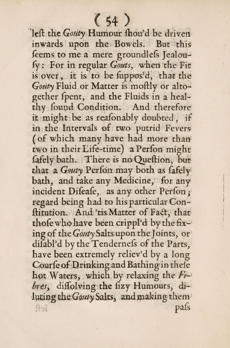 left the Gouty Humour fhou’d be driven inwards upon the Bowels. But this feems to me a mere groundlefs Jealou- fy: For in regular Gouts, when the Fit is over, it is to be fup pos’d, that the Gouty Fluid or Matter is moftly or alto¬ gether fpent, and the Fluids in a heal¬ thy found Condition. And therefore it might be as reafonably doubted, if in the Intervals of two putrid Fevers (of which many have had more than two in their Life-time) a Perfon might fafely bath. There is no Queftion, but that a Gouty Perfon may both as fafely bath, and take any Medicine, for any incident Difeafe, as any other Perfon j regard being had to his particular Con- ftitution. And 5tis Matter of Fail, that thofe who have been crippl’d by the fix¬ ing of the Gouty Salts upon the Joints, or difabl’d by the Tendernefs of the Parts, have been extremely reliev’d by a long Courfe of Drinking and Bathing in thefe hot Waters, which by relaxing the Ft-’ bre.sy diffolving the fxzy Humours, di- e Gouty Salts, and making them pafs { \ r ;iJj i