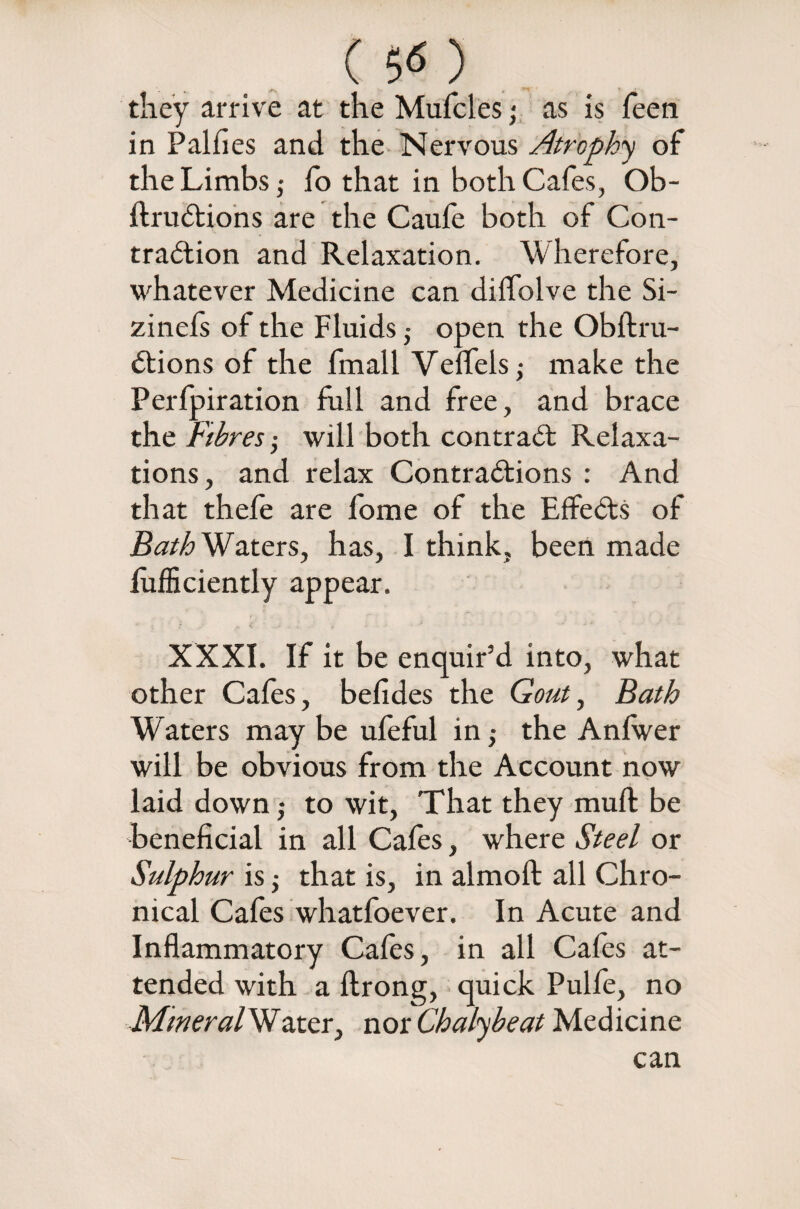 ( 5^ ) they arrive at the Mufcles; as is feen in Palfies and the Nervous Atrophy of the Limbs,- fo that in both Cafes, Ob- ItruCtions are the Caufe both of Con¬ traction and Relaxation. Wherefore, whatever Medicine can diffolve the Si- zinefs of the Fluids • open the Obftru- Ctions of the fmall Veffels; make the Perfpiration full and free, and brace the Fibres will both contract Relaxa¬ tions, and relax Contractions : And that thefe are fome of the EffeCtS of BathWzttxs, has, I think, been made lufficiently appear. XXXI. If it be enquir’d into, what other Cafes, befides the Gout, Bath Waters may be ufeful in,- the Anfwer will be obvious from the Account now laid down,- to wit, That they muft be beneficial in all Cafes, where Steel or Sulphur is; that is, in almoft all Chro¬ nical Cafes whatfoever. In Acute and Inflammatory Cafes, in all Cafes at¬ tended with a ftrong, quick Pulfe, no Mineral Watcr, nor Chalybeat Medicine can