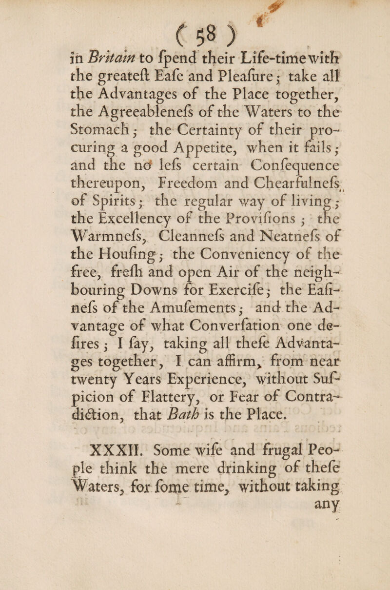 ' ’ -JF (58 > in Britain to fpend their Life-time with the greateft Eafe and Pleafure ,• take all the Advantages of the Place together, the Agreeablenefs of the Waters to the Stomach,- the Certainty of their pro¬ curing a good Appetite, when it fails ,- and the ncf lefs certain Confequence thereupon. Freedom and Chearfuinefs of Spirits; the regular way of living,- the Excellency of the Provisions the Warmnefs, Cleannefs and Neatnefs of the Houfing; the Conveniency of the free, frelh and open Air of the neigh¬ bouring Downs for Exercife,- the Eafi- nefs of the Amufements,- and the Ad¬ vantage of what Converfation one de- fires ; I fay, taking all thefe Advanta¬ ges together, I can affirm, from near twenty Years Experience, without Suf- picion of Flattery, or Fear of Contra¬ diction, that Bath is the Place. XXXII. Some wife and frugal Peo¬ ple think the mere drinking of thefe Waters, for fome time, without taking any