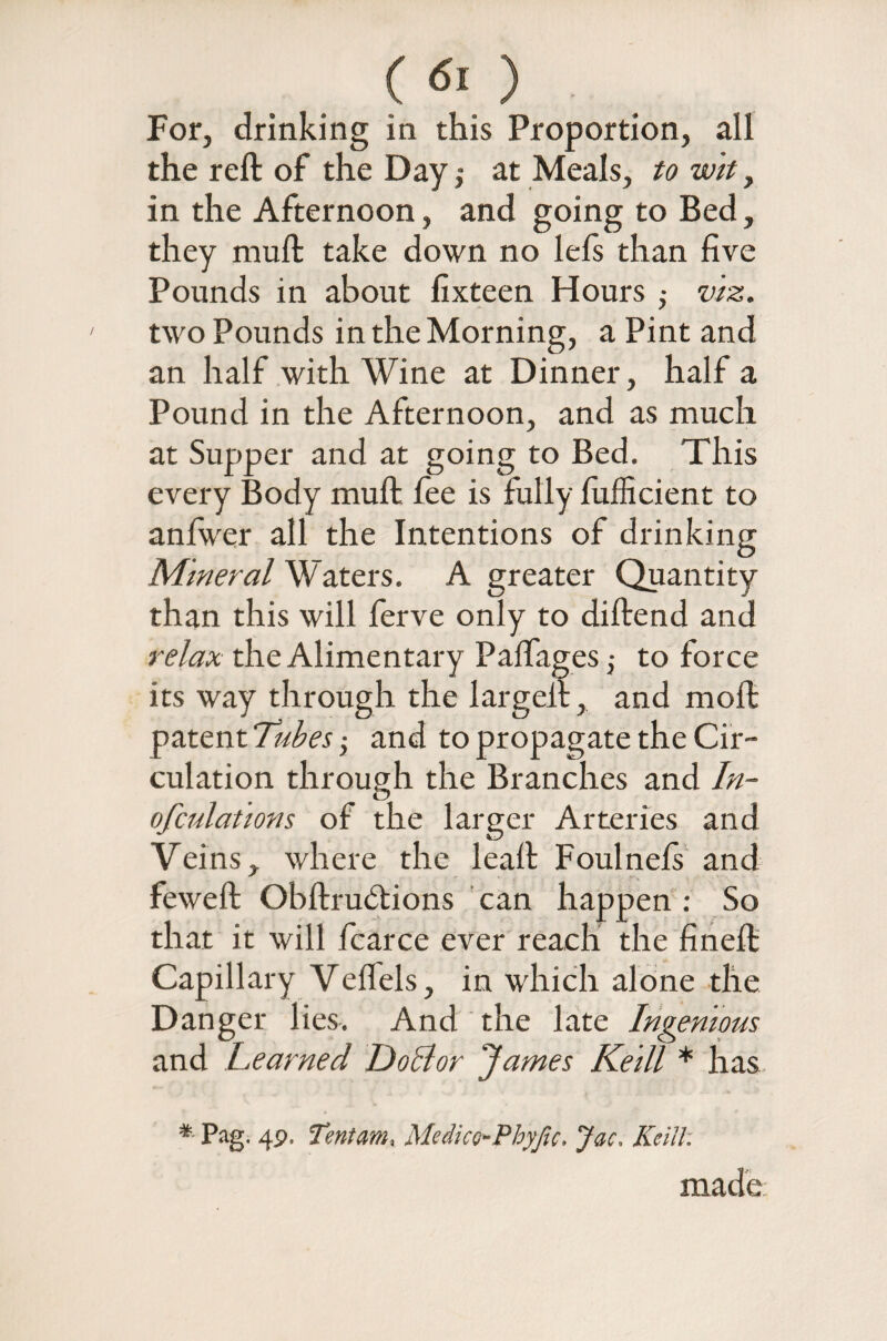 C 6[ ) For, drinking in this Proportion, all the reft of the Day,- at Meals, to wit, in the Afternoon, and going to Bed, they muft take down no lefs than five Pounds in about fixteen Hours viz. two Pounds in the Morning, a Pint and an half with Wine at Dinner, half a Pound in the Afternoon, and as much at Supper and at going to Bed. This every Body muft fee is fully fufficient to anfwer all the Intentions of drinking Mineral Waters. A greater Quantity than this will ferve only to diftend and relax the Alimentary Paifages j to force its way through the largeil, and moft patent Tubes 5 and to propagate the Cir¬ culation through the Branches and In- ofculations of the larger Arteries and Veins, where the leaft Foulneis and feweft Obftrudtions can happen : So that it will fcarce ever reach the fineft Capillary Veffels, in which alone the Danger lies. And the late Ingenious and Teamed iJoclor ‘James Keill * has * Pag. 49. Tentam, Medice-Pbyfic. Jac. Keill: made