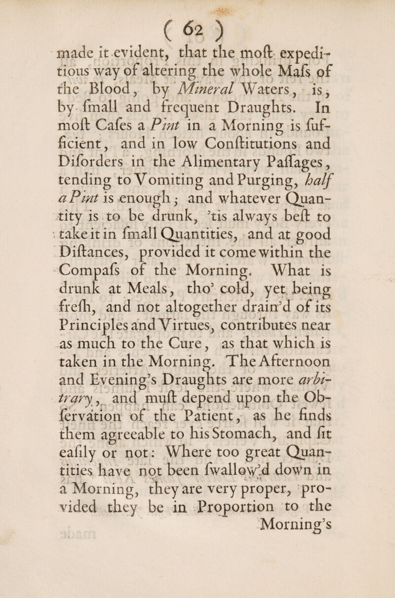 made it evident, that the moll expedi¬ tious way of altering the whole Mafs of the Blood, by Mineral Waters, is, by fmall and frequent Draughts. In mod Cafes a Pint in a Morning is fiuf- ficient, and in low Conftitutions and Diforders in the Alimentary Paffages, tending to Vomiting and Purging, half aPmt is enough ■ and whatever Quan¬ tity is to be drunk, ’tis always beffc to , take it in fmall Quantities, and at good Diftances, provided it come within the Compafs of the Morning. What is drunk at Meals, tho’ cold, yet being frefh, and not altogether drain’d of its Principles and Virtues, contributes near as much to the Cure, as that which is taken in the Morning. The Afternoon and Evening’s Draughts are more arbi¬ trary, and mult depend upon the Ob- fervation of the Patient, as he finds them agreeable to his Stomach, and fit eafily or not: Where too great Quan¬ tities have not been fwallowld down in “ ,k- a Morning, they are very proper, pro¬ vided they be in Proportion to the Morning’s