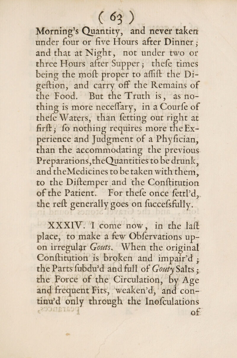() Morning’s Quantity, and never taken under four or five Hours after Dinner ,• and that at Night, not under two or three Hours after Supper ■, thefe times being the moft proper to affift the Di- geftion, and carry off the Remains of the Food. But the Truth is, as no¬ thing is more neceffary, in a Courfe of thefe Waters, than fetting out right at firftj fo nothing requires more the Ex¬ perience and Judgment of a Phyfician, than the accommodating the previous Preparations,theQuantities to be drunk, and theMedicines to be taken with them, to the Diftemper and the Conftitution of the Patient. For thefe once fettl’d,, the reft generally goes on fuccefsfully. XXXIV. I come now, in the laft place, to make a few Obfervations up¬ on irregular Gouts. When the original Conftitution is broken and impair’d • the Parts fubdu’d and full of Gouty Saks• the Force of the Circulation, by Age and frequent Fits, weaken’d, and con¬ tinu’d only through the Inofculations ! of