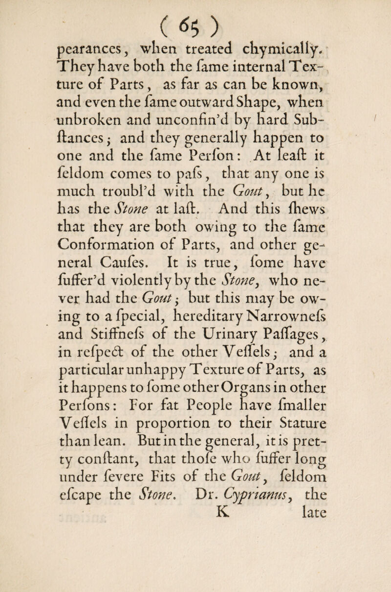 (<S$) pearances, when treated chymicaliy. They have both the fame internal Tex¬ ture of Parts, as far as can be known, and even the fame outward Shape, when unbroken and unconfin’d by hard Sub- ftances; and they generally happen to one and the fame Perfon: At leaft it feldom comes to pafs, that any one is much troubl’d with the Gout, but he has the Stone at laft. And this (hews that they are both owing to the fame Conformation of Parts, and other ge¬ neral Caufes. It is true, home have fuffer’d violently by the Stone, who ne¬ ver had the Gout; but this may be ow¬ ing to afpecial, hereditary Narrownefs and StifFnels of the Urinary Palfages, in refpedt of the other Veffels■, and a particular unhappy Texture of Parts, as it happens to lome other Organs in other Perfons: For fat People have fmaller Vefiels in proportion to their Stature than lean. But in the general, it is pret¬ ty conftant, that thofe who luffer long under fevere Fits of the Gout, feldom efcape the Stone. Dr. Cyprianus, the K late
