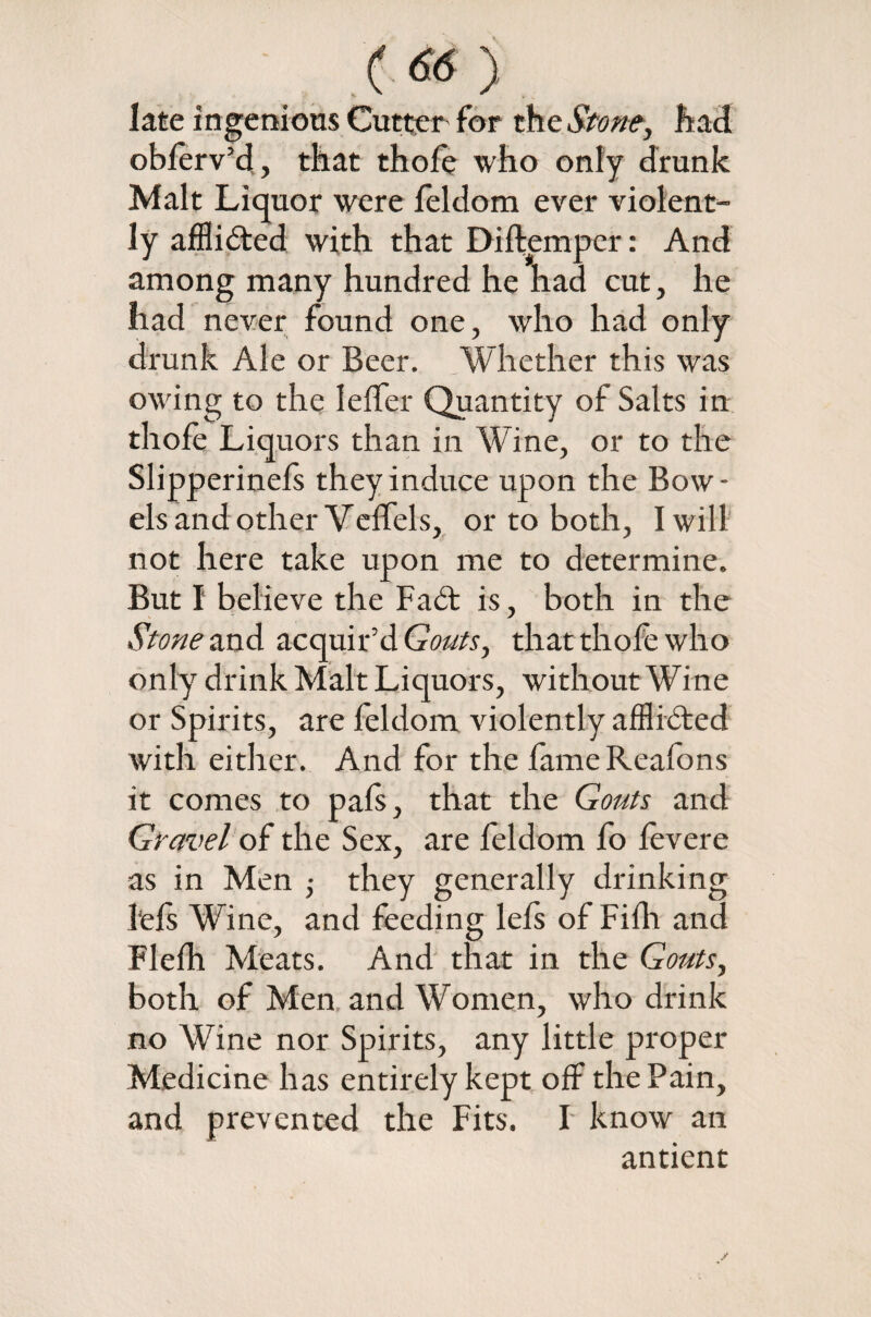 .. <66> late ingenious Cutter for the Stoney had oblerv’d, that thole who only drunk Malt Liquor were feldom ever violent¬ ly afflicted with that Diftemper: And among many hundred he had cut, he had never found one, who had only drunk Ale or Beer. Whether this was owing to the IelTer Quantity of Salts in thole Liquors than in Wine, or to the Slipperinels they induce upon the Bow - els and other Veffels, or to both, I will not here take upon me to determine. But I believe the Fa6t is, both in the Stone and acquir’d Gouts y that thofe who only drink Malt Liquors, without Wine or Spirits, are feldom violently afflidted with either. And for the fameReafons it comes to pals, that the Gouts and Gravel of the Sex, are feldom fo levere as in Men ; they generally drinking 1‘els Wine, and feeding lefs of Filh and Flelh Meats. And that in the Gouts, both of Men, and Women, who drink no Wine nor Spirits, any little proper Medicine has entirely kept off the Pain, and prevented the Fits. F know an antient