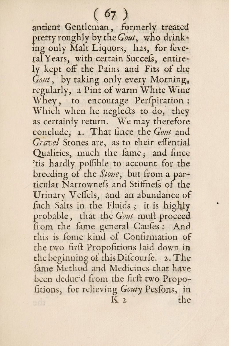 ( <*7 ) antient Gentleman, formerly treated pretty roughly by the Gout, who drink¬ ing only Malt Liquors, has, for fever ral Years, with certain Succefi, entire¬ ly kept off the Pains and Fits of the Gout, by taking only every Morning, regularly, a Pint of warm White Wine Whey, to encourage Perforation : Which when he neglects to do, they as certainly return. We may therefore conclude, i. That fince the Gout and Gravel Stones are, as to their efiential Qualities, much the fame; and fince ’tis hardly poffible to account for the breeding of the Stone, but from a par¬ ticular Narrownefs and Stiffnels of the Urinary Velfels, and an abundance of fiich Saits in the Fluids ; it is highly probable, that the Gout muft proceed from the fame general Caufes: And this is fiome kind of Confirmation of the two firft Propofitions laid down in the beginning of this Difcourfe. 2. The fame Method and Medicines that have been deduc’d from the firfi: two Propo¬ fitions, for relieving Gouty Peslons, in K 2 the