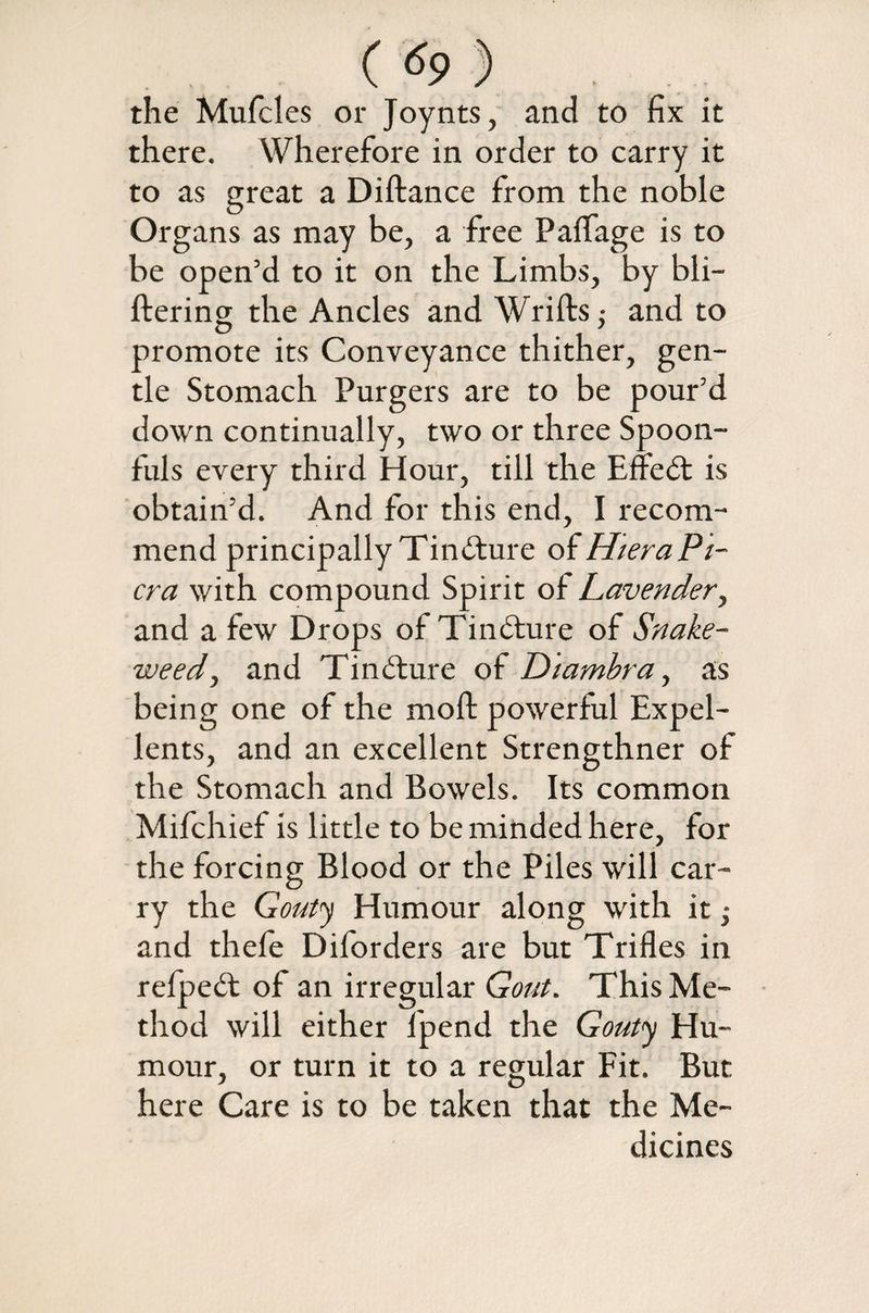 the Mufcles or Joynts, and to fix it there. Wherefore in order to carry it to as great a Diftance from the noble Organs as may be, a free Pailage is to be open’d to it on the Limbs, by bli— ftering the Ancles and Wrifts; and to promote its Conveyance thither, gen¬ tle Stomach Purgers are to be pour’d down continually, two or three Spoon¬ fuls every third Hour, till the Effedt is obtain’d. And for this end, I recom¬ mend principally Tindture of Htera Pl¬ ena with compound Spirit of Lavender, and a few Drops of Tindture of Snake¬ weed , and Tindture of Diambra, as being one of the moft powerful Expel- lents, and an excellent Strengthner of the Stomach and Bowels. Its common Mifchief is little to be minded here, for the forcing Blood or the Piles will car¬ ry the Gouty Humour along with it and thefe Diforders are but Trifles in refpedt of an irregular Gout. This Me¬ thod will either fpend the Gouty Hu¬ mour, or turn it to a regular Fit. But here Care is to be taken that the Me¬ dicines