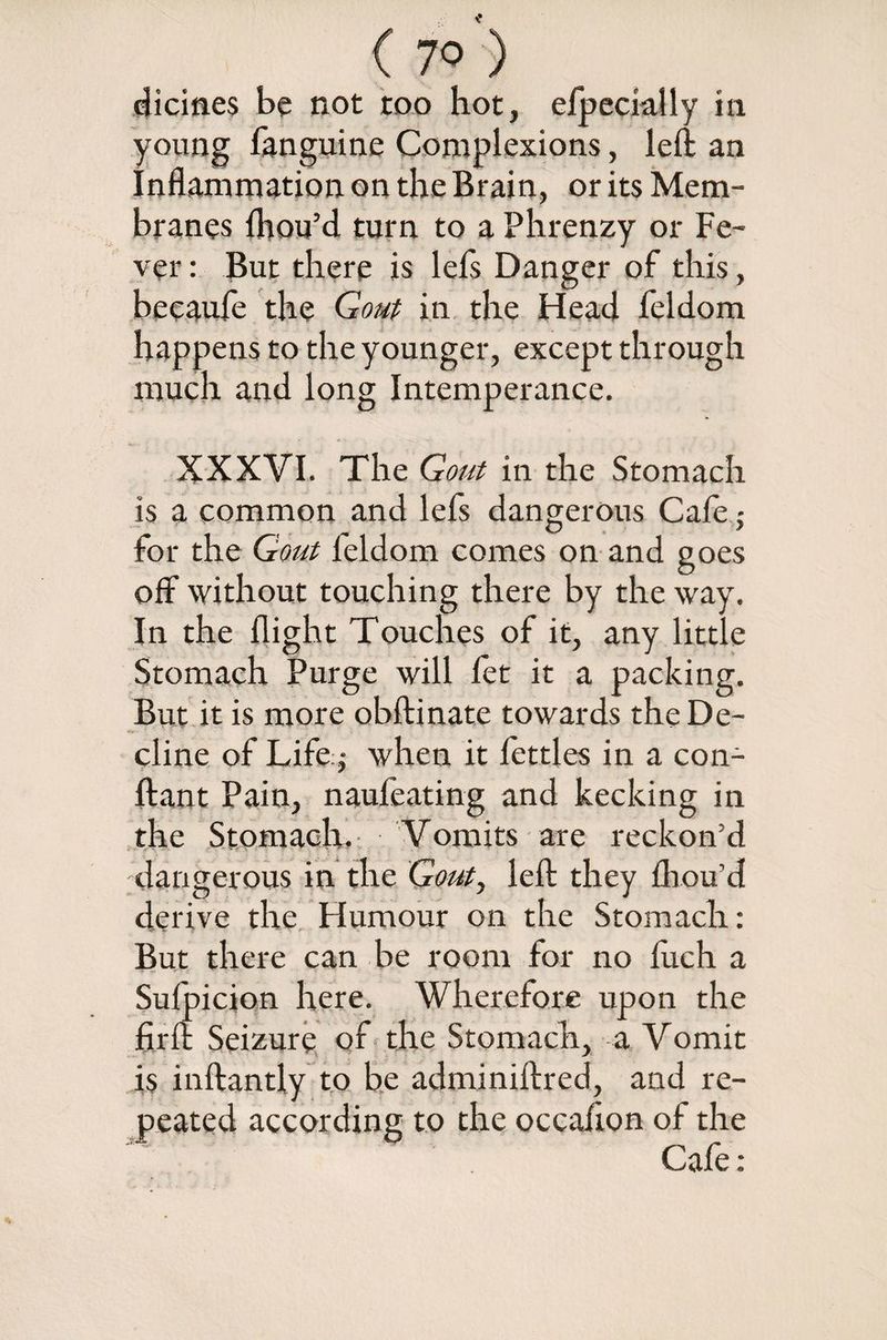 ( 7° ) dicines be not too hot, elpecially in young fanguine Complexions, left an Inflammation on the Brain, or its Mem¬ branes (hou’d turn to a Phrenzy or Fe¬ ver : But there is lefs Danger of this, becaufe the Gout in the Head feldom happens to the younger, except through much and long Intemperance. XXXVI. The Gout in the Stomach is a common and lefs dangerous Cafe; for the Gout feldom comes on and goes off without touching there by the way. In the flight Touches of it, any little Stomach Purge will fet it a packing. But it is more obftinate towards the De¬ cline of Life j when it fettles in a con- ftant Pain, naufeating and kecking in the Stomach. Vomits are reckon’d dangerous in the Gout, left they fliou’d derive the Humour on the Stomach: But there can be room for no ftich a Sufpicion here. Wherefore upon the firft Seizure of the Stomach, a Vomit is inftantly to be adminiftred, and re¬ peated according to the occafton of the Cafe: