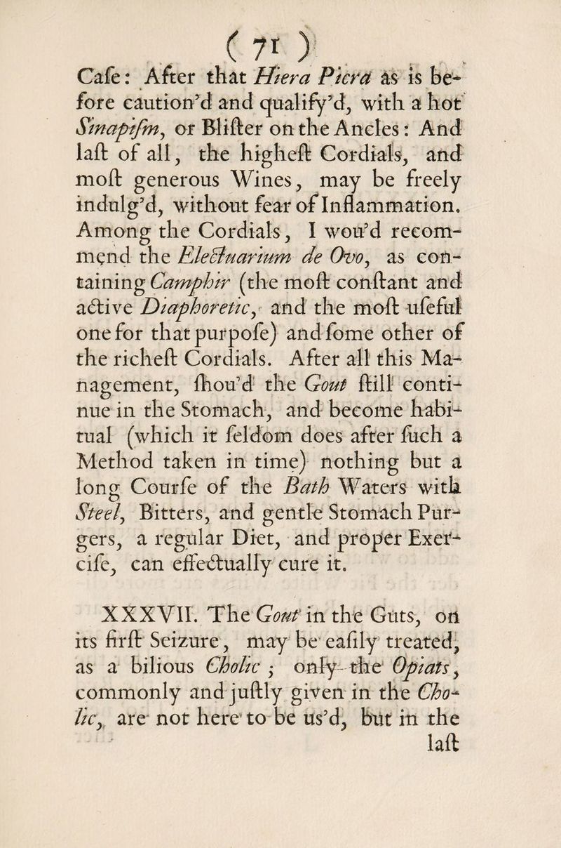 C 7[ ) Cafe: After that Hiera Pier a as is be¬ fore caution’d and qualify’d, with a hot Sinapifm, or Blifter on the Ancles: And laft of all, the higheft Cordials, and mod: generous Wines, may be freely indulg’d, without fear of Inflammation, Among the Cordials, I wou’d recom¬ mend the EJeBuarium de Ovo, as con¬ taining Camphir (the moft conftant and active Diaphoretic, and the moft ufeful one for thatpurpofe) andfome other of the richeft Cordials. After all this Ma¬ nagement, Ihou’d the Gout ftill conti¬ nue in the Stomach, and become habi¬ tual (which it feldom does after luch a Method taken in time) nothing but a long Courfe of the Bath Waters with Steely Bitters, and gentle Stomach Pur- gers, a regular Diet, and proper Exet- cife, can effectually cure it. XXXVII. The Gout in the Guts, on its firft Seizure, may be eafily treated, as a bilious Cholic ; only- the Opiats, commonly and juftly given in the Cho~ lie, are not here to be us’d, but in the
