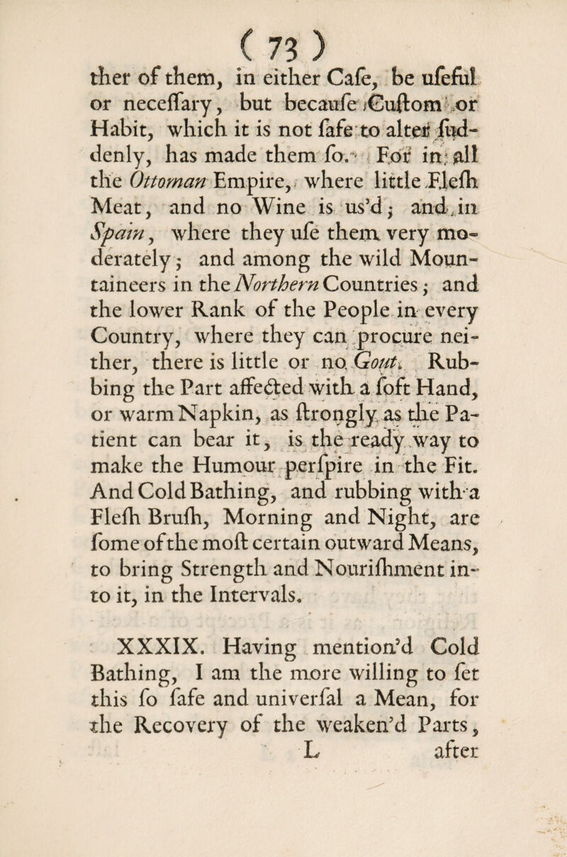 ther of them, in either Cafe, be ufefiil or neceffary, but becauie iCuftom or Habit, which it is not fafe to alter fud- denly, has made them fb. > For1 in; all the Ottoman Empire,, where little Fiefh Meat, and no Wine is us’d,- andJn Spain y where they ufe them very mo¬ derately ; and among the wild Moun¬ taineers in the Northern Countries j and the lower Rank of the People in every Country, where they can procure nei¬ ther, there is little or no. Gout. Rub- bing the Part affected with a foft Hand, or warm Napkin, as ftrongly as die Pa¬ tient can bear it, is the ready way to make the Humour perfpire in the Fit. And Cold Bathing, and rubbing with-a Fiefh Brufh, Morning and Night, are fome of the moft certain outward Means, to bring Strength and Nourifhment in¬ to it, in the Intervals. XXXIX. Having mention’d Cold Bathing, I am the more willing to fet this fo fafe and univerfal a Mean, for the Recovery of the weaken’d Parts, L after