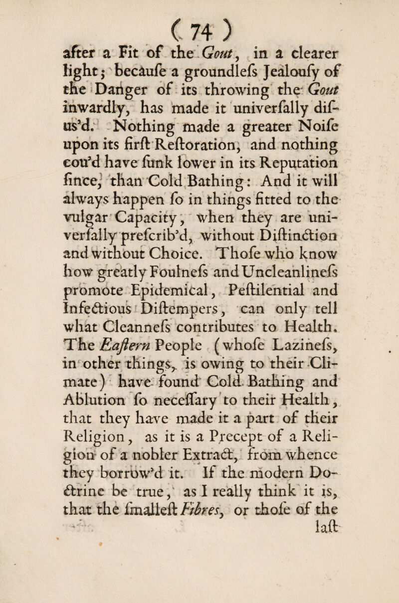 after a Fit of the Gout, in a clearer light j becaufe a groundlefs Jealoufy of the Daiiger of its throwing the Gout inwardly, has made it univerfally difi- us’d. Nothing made a greater Noife upon its firft Reftoration, and nothing cou3d have fimk lower in its Reputation finee; than Cold Bathing : And it will always happen fo in things fitted to the vulgar Capacity, when they are uni¬ verfally prefcrib’d, without Diftinction and without Choice. Thofe who know *■ ^ how greatly Foulncls andUncleanlinels promote Epidemical, Peftilential and Infectious Di(tempers, can only tell what Channels contributes to Health. The Eajiern People (whofe Lazinels, in other things, is owing to their -Cli¬ mate) have found Cold. Bathing and Ablution fo necelfary to their Health, that they have made it a part of their Religion, as it is a Precept of a Reli¬ gion of a nobler Extract, from whence they borrowed it. If the modern Do¬ ctrine be true,' as I really think it is, that the finalleft Fibres> or thofe of the