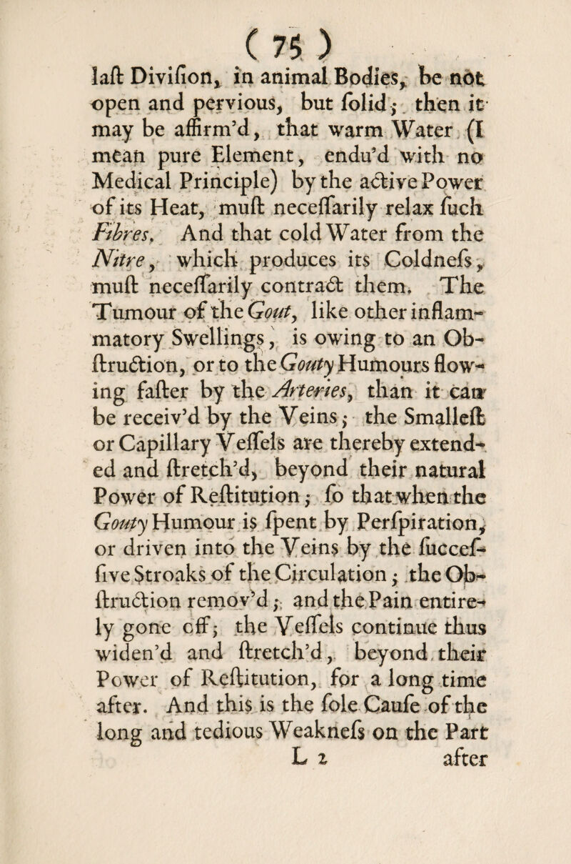 open and pervious, but folic!; then it may be affirm’d, that warm Water (I mean pure Element, endu’d with no Medical Principle) by the active Power of its Heat, muft neceffarily relax fuch Fibres. And that cold Water from the Nttre, which produces its Coldnels, muft necelfarily contract them. The Tumour of the Gout, like other inflam¬ matory Swellings, is owing to an Ob- ftru&ion, or to the Gouty Humours flow¬ ing falter by tlie Arteries, than it can' be receiv’d by the Veins ,• the Smalleft or Capillary Veffels are thereby extend¬ ed and ftretch’d, beyond their natural Power of Reftitution ; fo that when the Gouty Humour i§ Ipent by Perfpiration, or driven into the Veins by the luccel- five Stroaks of the Circulation • theOjb^ ftruction remov’dand the Pain entire¬ ly gone off; the Veffels continue thus widen’d and ftretch’d, beyond-their Power of Reftitution, for a long time after. And this is the foie Caufe of the J. long and tedious Weaknefs on the Part L z after