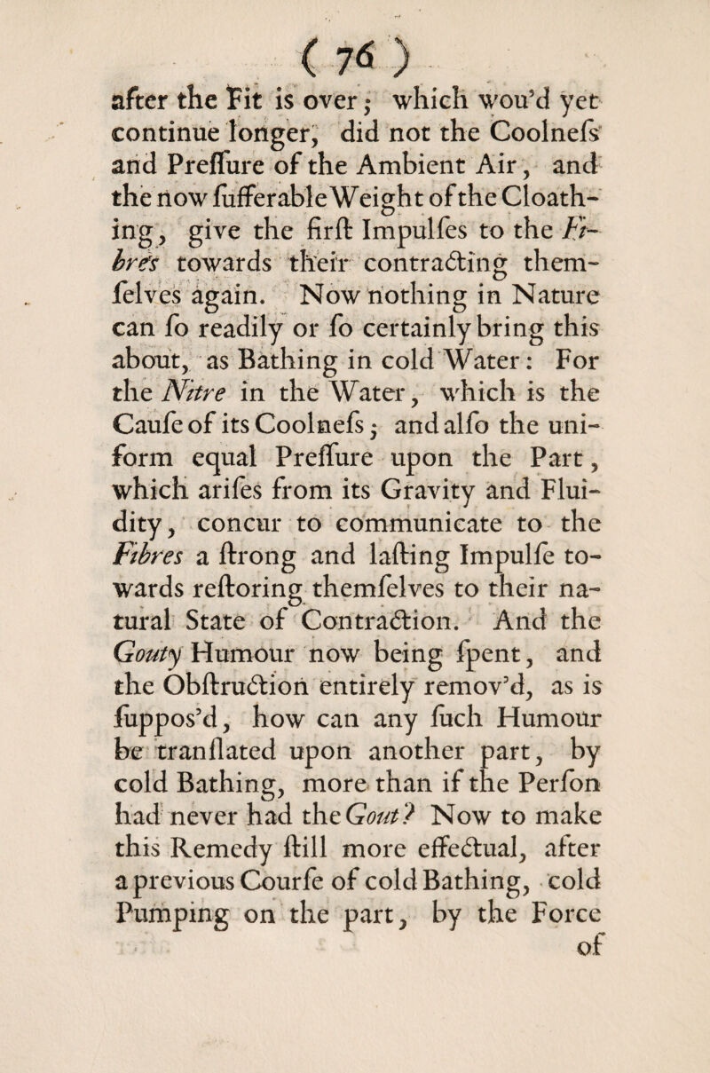 after the Fit is over,• which wou’d yet continue longer, did not the Coolnels and Prelfure of the Ambient Air, and the now lufferable Weight of the Cloath- O ing, give the fir ft Impulfes to the Fi¬ bres towards their contracting them- again. Now nothing in Nature can fo readily or fo certainly bring this about, as Bathing in cold Water: For the Nitre in the Water, which is the Caufe of its Coolnefs j andalfo the uni¬ form equal Prelfure upon the Part, which arifes from its Gravity and Flui¬ dity, concur to communicate to the Fibres a ftrong and lading Impulle to¬ wards reftoring themfelves to their na- tural State of Contraction. And the Gouty Humour now being fpent, and the ObftruCtiori entirely remov’d, as is luppos’d, how can any fuch Humour be tranflated upon another part, by cold Bathing, more than if the Perfon had never had the Gout ? Now to make this Remedy ftill more effectual, after a previous Courfe of cold Bathing, cold Pumping on the part, by the Force of