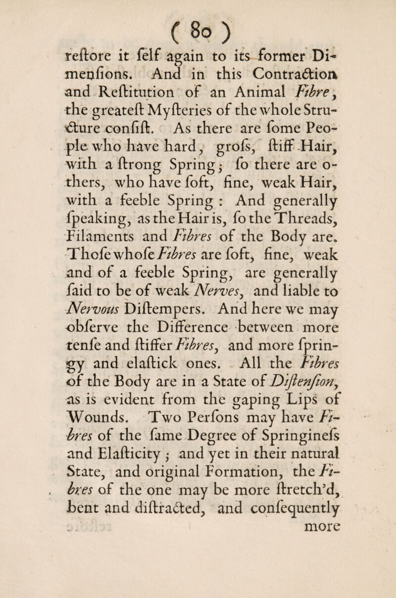reftore it felf again to its former Di~ menfions. And in this Contraction and Reftitution of an Animal Fibre, the greateft Myfteries of the whole Stru¬ cture confift. As there are fome Peo¬ ple who have hard, grols, ftiff -Hair, with a ftrong Spring; fo there are o- thers, who have foft, fine, weak Hair, with a feeble Spring : And generally fpeaking, as the Hair is, fo the Threads, Filaments and Fibres of the Body are. Thole \/\\ofe Fibres are foft, fine, weak and of a feeble Spring, are generally faid to be of weak Nerves, and liable to Nervous Diftempers. And here we may oblerve the Difference between more tenfe and ftiffer Fibres, and more fprin- gy and elaftick ones. All the Fibres of the Body are in a State of Difienfion, as is evident from the gaping Lips of Wounds. Two Perfons may have Fi¬ bres of the fame Degree of Springinefs and Elafticity ; and yet in their natural State, and original Formation, the Fi¬ bres of the one may be more ftretch’d, bent and diftiraCted, and confequently . . more