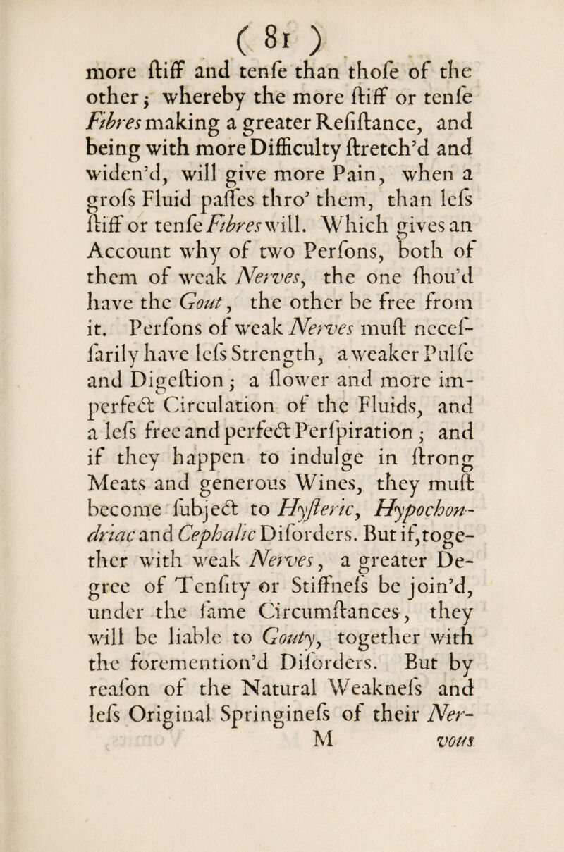 more ftiff and tenle than thofe of the other $ whereby the more ftiff or tenle Fibres making a greater Refiftance, and being with more Difficulty ftretch’d and widen’d, will give more Pain, when a grofs Fluid pafles thro’ them, than lefs ftiff or tenlewill. Which gives an Account why of two Perfons, both of them of weak Nerves, the one fhou’d have the Gout, the other be free from it. Perfons of weak Nerves muft necel- larily have left Strength, a weaker Pulle and Digeftion; a flower and more im¬ perfect: Circulation of the Fluids, and a left free and perfect: Perfpiration ; and if they happen to indulge in ftrong Meats and generous Wines, they muft become lubjecft to Hyft eric, Hypochon¬ driac and Cephalic Diforders. But if,toge¬ ther with weak Nerves, a greater De¬ gree of Tenfity or Stiffnels be join’d, under the lame Circumftances, they will be liable to Gouty, together with the foremention’d Diforders. But by reafon of the Natural Weaknefs and left Original Springineft of their Ner- M vour
