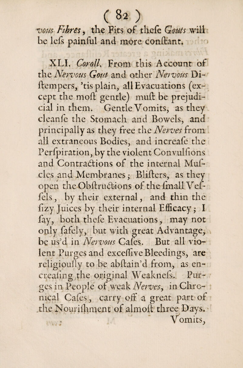 (80 vous Fibres, the Fits of theie Gouts will be left painful and more conftant. XLI. Coroll. From this Account of the Nervous Gout and other Nervous Di- ftempers, ’tis plain, all Evacuations (ex¬ cept the moil gentle) muft be prejudi¬ cial in them. Gentle Vomits, as they clean ft the Stomach and Bowels, and principally as they free the Nerves from all extraneous Bodies, and increaft the Perlpiration, by the violent Convullions and Contractions of the internal Muf- cles and Membranes •> Blifters, as they open the ObltxuCtions of the Irnall Vef- fels, by their external, and thin the fizy Juices by their internal Efficacy I lay, both theft Evacuations, may not only fafely, but with great Advantage, be us’d in Nervous Cafes. But all vio¬ lent Purges and exceflive Bleedings, are religioully to be abftain’d from, as en- crealing the original Weaknels. Put- O O ges in People of weak Nerves, in Chro¬ nical Cafes, carry off a great part of .the Nourilhment of almolt three Days. ■ ' * Vomits,