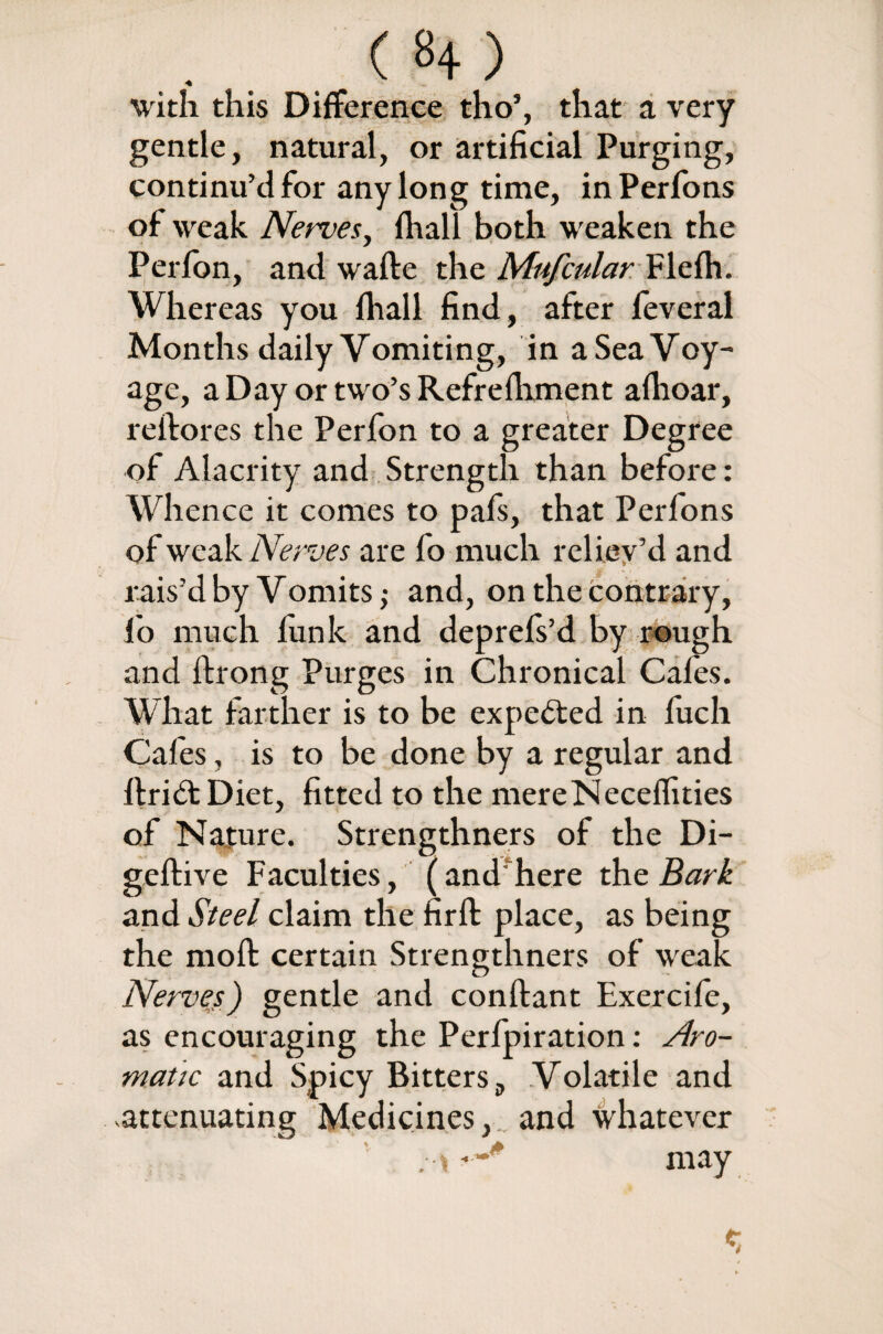 with this Difference tho’, that a very gentle, natural, or artificial Purging, continu’d for any long time, inPerfons of weak Nerves, {hall both weaken the Perfon, and wafte the Mufcular Flefh. Whereas you fhall find, after feveral Months daily Vomiting, in aSeaVoy- age, a Day or two’s Refrelhment afhoar, reftores the Perfon to a greater Degree of Alacrity and Strength than before: Whence it conies to pafs, that Perfons of weak Nerves are fo much reliev’d and rais’d by Vomits; and, on the contrary, f'o much funk and deprefs’d by rough and ftrong Purges in Chronical Cafes. What farther is to be expelled in fuch Cafes, is to be done by a regular and ftrid: Diet, fitted to the mereNeceffities of Nature. Strengthners of the Di- gefti ve Faculties, (andfhere the Bark and Steel claim the firfi: place, as being the moft certain Strengthners of weak Nerves) gentle and conftant Exercife, as encouraging the Perfpiration: Aro¬ matic and Spicy Bitters 9 Volatile and attenuating Medicines, and whatever .a may