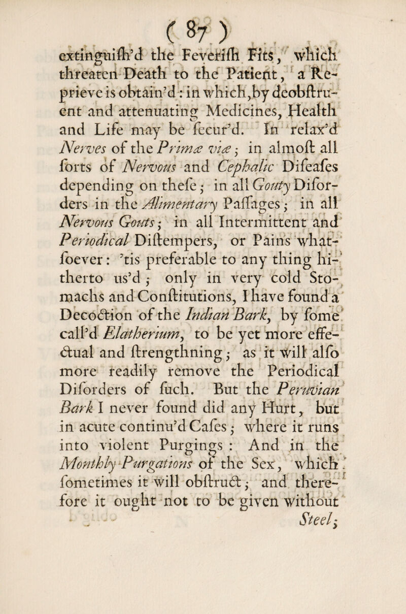 extingnifh’d the Feverifh Fits, which threaten Death to the Patient, a Re¬ prieve is obtain’d: in which,by deobflru- ent and attenuating Medicines, Health and Life may be fecur’d. In relax’d Nerves of the Primre vice ■. in almoft all ' forts of Nervous and Cephalic Difeafes depending on thefe ; in all Gouty Difor- ders in the Alimentary Palfages • in all Nervous Gouts■ in all Intermittent and ' § /.* Periodical Diftempers, or Pains what- foever: ’tis preferable to any thing hi¬ therto us’d ,• only in very cold Sto¬ machs and Conftitutions, I have found a Decoition of the Indian Bark, by fbme call’d Rlathermm, to be yet more effe¬ ctual and ftrengthning -} as it will alfb more readily remove the Periodical Diforders of fuch. But the Peruvian Bark I never found did any Hurt, but in acute continu’d Cafes; where it runs into violent Purgings : And in the <D O Monthly -Purgations of the Sex., which . fometimes it will obftruct ,• and there¬ fore it ought not to be given without - ■ Steely