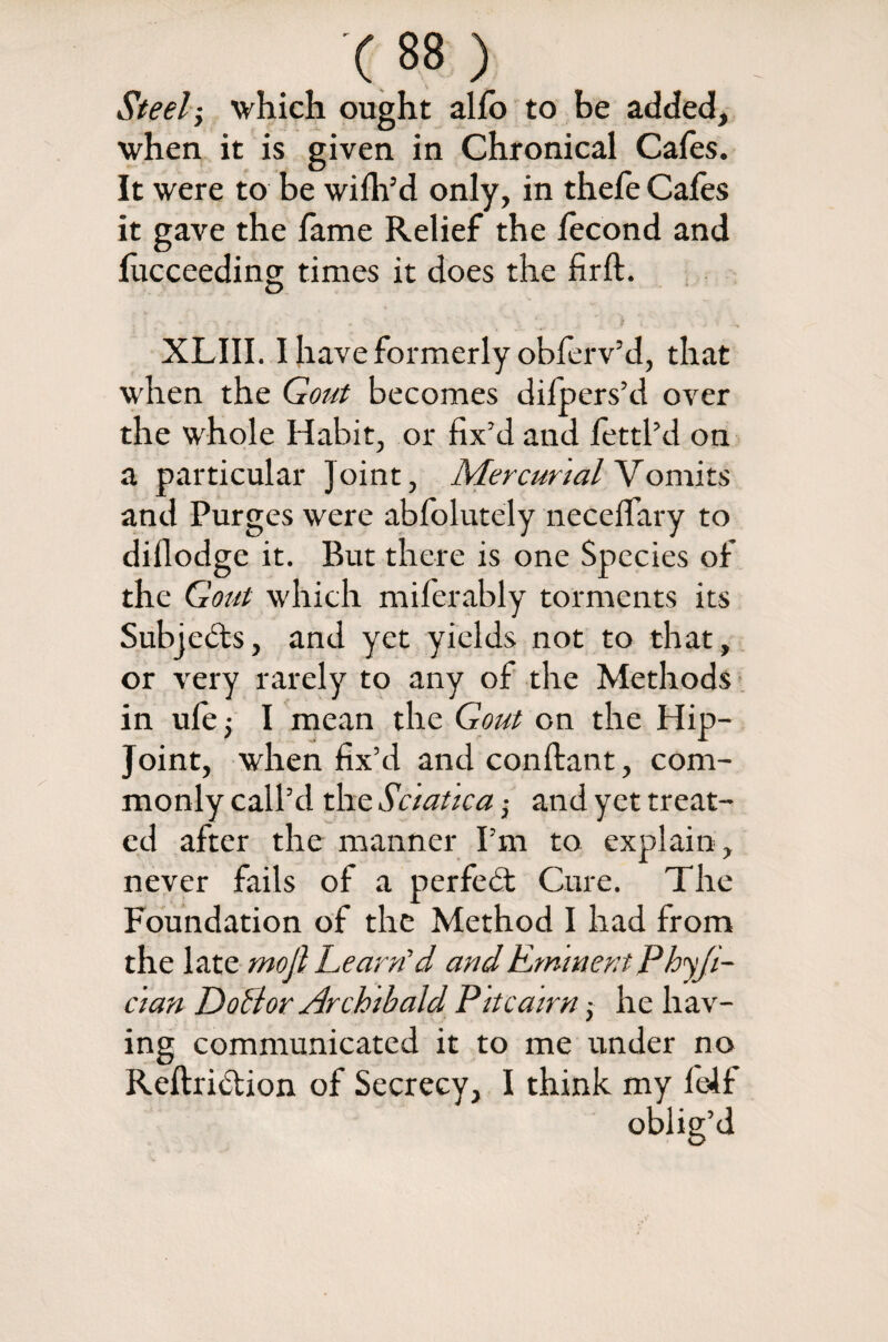 Steel; which ought alfo to be added, when it is given in Chronical Cafes. It were to be wifh’d only, in thefe Cafes it gave the fame Relief the lecond and fucceeding times it does the firft. XLIII. I have formerly obferv’d, that when the Gout becomes difpers’ti over the whole Habit, or fix’d and fettl’d on a particular Joint, Mercurial Vomits and Purges were abfolutely neceffary to diflodge it. But there is one Species of the Gout which miferably torments its Subjects, and yet yields not to that, or very rarely to any of the Methods in ufe; I mean the Gout on the Hip- Joint, when fix’d and conftant, com¬ monly call’d the Sciatica and yet treat¬ ed after the manner I’m to explain , never fails of a perfebt Cure. The Foundation of the Method I had from the late mojl Learn’d and Eminent Phyji- c'tan DoBor Archibald Pitcairn 5 he hav¬ ing communicated it to me under no Reftribtion of Secrecy, I think my felf oblig’d